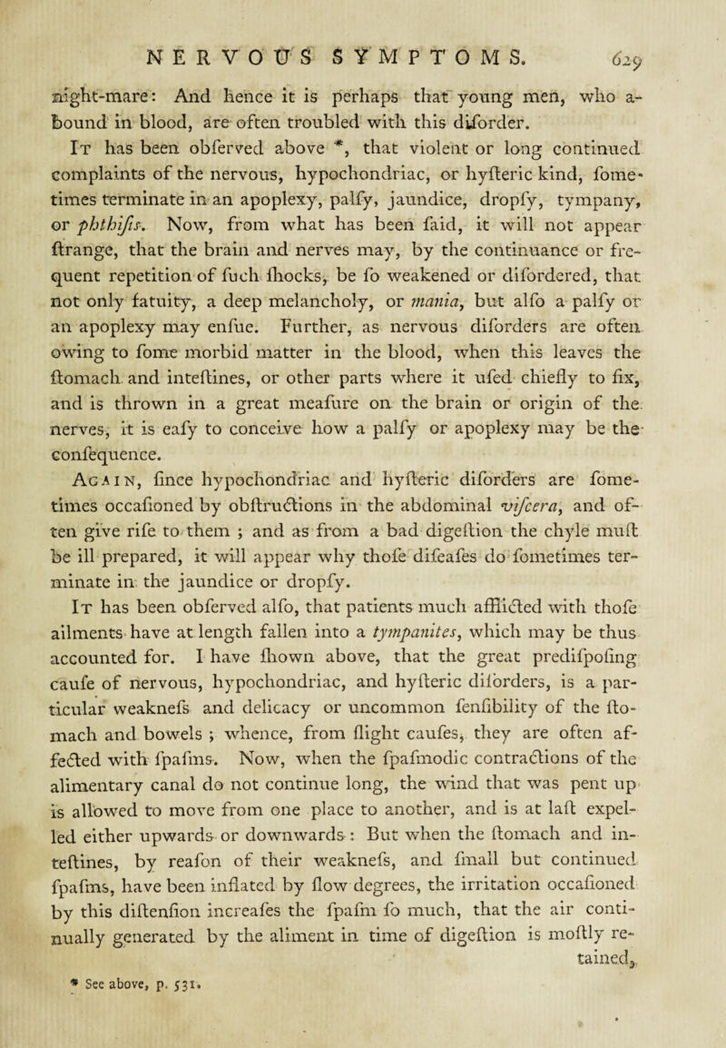 night-mare: And hence it is perhaps that yonng men, who a- bound in blood, are often troubled with this dlforder. It has been obferved above that violent or long continued complaints of the nervous, hypochondriac, or hyfteric kind, foine- times terminate in'an apoplexy, palfy, jaundice, dropfy, tympany, or phthifis. Now, from what has been faid, it will not appear ftrange, that the brain and nerves may, by the continuance or fre¬ quent repetition of fucRfhocks, be fo weakened or difordered, that not only fatuity, a deep melancholy, or mania, but alfo a palfy or an apoplexy may enfue. Further, as nervous diforders are often owing to fome morbid matter in the blood, when this leaves the ftomach and inteftines, or other parts where it ufed chiefly to flx, and is thrown in a great meafure on the brain or origin of the. nerves, it is eafy to conceive how a palfy or apoplexy may be the- Gonfequence. Again, flnce hypochondriac and'hyfteric diforders are' fome- times occafloned by obflrmflions in' the abdominal ‘vifcera, and of¬ ten give rife to. them ; and as from a bad digeftion the chyle muft be ill prepared, it will appear why thofe difeafes do'fometimes ter¬ minate in. the jaundice or dropfy. It has been obferved alfo, that patients much afflifled with thole ailments-have at length fallen into a tympanites, which may be thus accounted for. I have fliown above, that the great predifpoflng caufe of nervous, hypochondriac, and hyfteric dilbrders, is a par¬ ticular weaknefs and delicacy or uncommon fenfibility of the fto¬ mach and bowels ; whence, from flight caufes^ they are often af- fedled with fpafmfr. Now, when the fpafmodic contractions of the alimentary canal do not continue long, the wind that was pent up- is allowed to move from one place to another, and is at laft expel¬ led either upwards or downwards : But when the ftomach and in¬ teftines, by reafon of their weaknefs, and fmall but continued fpafms, have been inflated by flow degrees, the irritation occafloned by this diftenflon increafes the fpafm fo much, that the air conti¬ nually generated by the aliment in time of digeftion is moftly re- tainedj