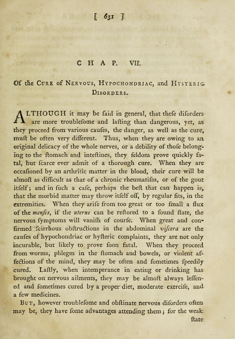 E j: CHAP. vir. Of tlie Cure of Nervous, Hypochondriac, and Hysteric- Disorders, Although it may be fald in general, tHat tHefe dlforders are more troublefome and lafling than dangerous, yet, as they proceed from various caufes, the danger, as well as the cure, muft be often very different. Thus, when they are owing to an. original delicacy of the whole nerves, or a debility of thofe belong¬ ing to the ftomach and inteflines, they feldom prove quickly fa^ tal, but fcarce ever admit of a thorough cure. When they are occafioned by an arthritic matter in the blood, their cure will be almofl as difficult as that of a chronic rheumatifm, or of the gout itfelf; and'infuch a cafe, perhaps the* befl that can happen is-, that the morbid matter may throw itfelf off, by regular fits, in the extremitieSi. When they arife from too great or too fmall a flux of the menfes:^ if the uterus can be reftored to a found flate, the nervous fymptoms will vaniffi of courfe; When great and con¬ firmed fcirrhous obflru(5lions in the abdominal vifcera are the caufes of hypochondriac or hyfleric complaints, they are not only incurable, but likely to prove foon fatal. When they proceed from worms, phlegm in the* ftomach and bowels j or violent af- fedlions of the* mind, they may be often and fometimes fpeedily cured. Laftly, when intemperance in eating or drinking has brought on nervous ailments, they may be almoft always leffen- ed and fometimes cured by a proper diet, moderate exercife, and. a few medicines. But, however troublefome and obftihate nervous diforders often may be, they have fome advantages attending them, for the weak ftate