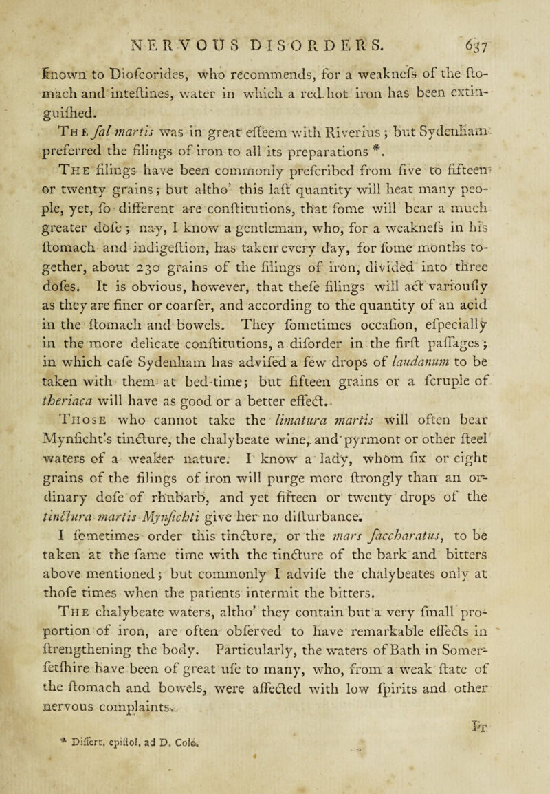 i:nown to Diofcorides, who recommends, for a weaknefs of the fto- mach and inteftines, water in which a reck hot iron has been extin- giufhed. The fal martis was in great eileem with Riverins ; but Sydenhani- preferred the fdings of iron to all its preparations *. The filings have been commonly prefcribed from five to fifteen* ' or twenty grains; but altho’ this lafl quantity will heat many peo¬ ple, yet, fo different are conftitutions, that fome will bear a much greater dofe ; nay, I know a gentleman, who, for a weaknefs in his flomach- and indigeflion, has taken every day, for fome months to¬ gether, about 230 grains of the filings of iron, divided into three dofes. It is obvious, however, that thefe filings will adl varioufly as they are finer or coarfer, and according to the quantity of an acid in the flomach and bowels. They fometimes occafion, efpecially in the more delicate conflitutions, a diforder in the firft pafTages; in which cafe Sydenham has advifed a few drops of laudanum to be taken with* them at bed-time j but fifteen grains or a fcruple of theriaca will have as good or a better effedt.. Those who cannot take the Umatura martis' will often bear Mynficht’s tinflure, the chalybeate wine,, and'pyrmont or other Reel v/aters of a weaker nature; I'know a lady, whom fix or eight grains of the tilings of iron will purge more flrongly than an or¬ dinary dofe of rhubarb, and yet fifteen or twenty drops of the tindlura martis Mynjichti give her no diflurbance. I fometimes-order this tindlure, or the mars faccharatus^ to be taken at the fame time with the tindlure of the bark and bitters above mentioned j but commonly I advife the chalybeates only at thofe times when the patients intermit the bitters. The chalybeate waters, altho’ they contain but a very finall pro¬ portion of iron; are often obferved to have remarkable effedls in flrengthening the body. Particularly, the waters of Bath in Soiner- fetfhire Have been of great ufe to many, who, from a weak Rate of the Romach and bowels, were affected with low fpirits and other nervous eomplaintSv. It *■ DifTert. epiflol, ad D. Cole.