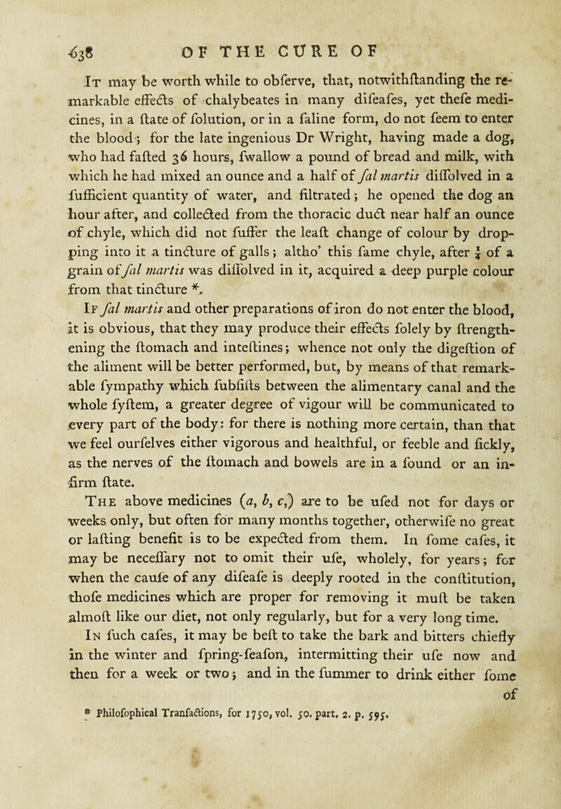 It may be worth while to obferve, that, notwltliRandlng the re¬ markable efFe(fls of chalybeates in many difeafcs, yet thefe medi¬ cines, in a ftate of folution, or in a faline form, do not feem to enter the blood; for the late ingenious Dr Wright, having made a dog, who had faded 3^ hours, fwallow a pound of bread and milk, with which he had mixed an ounce and a half of fal martis diflblved in a fuiSicient quantity of water, and filtrated; he opened the dog an hour after, and colledted from the thoracic dudt near half an ounce of chyle, which did not differ the lead change of colour by drop¬ ping into it a tincdure of galls; altho’ this fame chyle, after i of a grain offal martis was diffolved in it, acquired a deep purple colour from that tindlure If fal martis and other preparations of iron do not enter the blood, it is obvious, that they may produce their effects folely by drength- ening the domach and intedines; whence not only the digedion of the aliment will be better performed, but, by means of that remark¬ able fympathy which fubfids between the alimentary canal and the whole fydem, a greater degree of vigour will be communicated to every part of the body; for there is nothing more certain, than that we feel ourfelves either vigorous and healthful, or feeble and fickly, as the nerves of the domach and bowels are in a found or an in¬ firm date. The above medicines (j, b, c,) are to be ufed not for days or weeks only, but often for many months together, otherwife no great or lading benefit is to be expeded from them. In fome cafes, it may be neceffary not to omit their ufe, wholely, for years; for when the caule of any difeafe is deeply rooted in the conditution, thofe medicines which are proper for removing it mud be taken almod like our diet, not only regularly, but for a very long time. In fuch cafes, it may be bed to take the bark and bitters chiefly in the winter and fpring-feafon, intermitting their ufe now and then for a week or two 5 and in the dimmer to drink either fome of f Philofophical Tranfatfllons, for 1750,70!. 50. part, 2. p. 595.