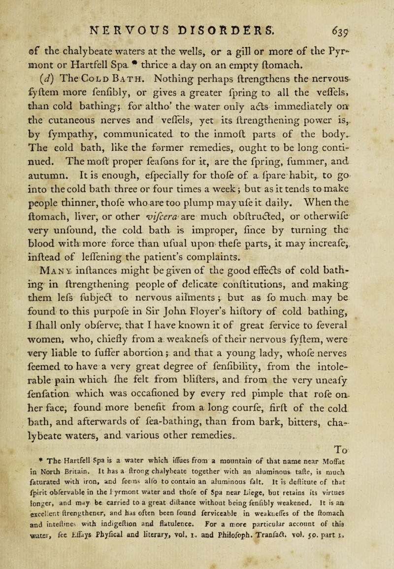 of the chalybeate waters at the wells, or a gill or more of the Pyr» mont or Hartfell Spa • thrice a day on an empty ftomach. (J) The Cold Bath. Nothing perhaps ftrengthens the nervous fyftem more fenfibly, or gives a greater fpring to all the vefTels, than cold bathing; for altho’ the water only acfbs immediately on the cutaneous nerves and veflels, yet its ilrengthening power is,, by fympathy, communicated to the inmoft parts of the body... The cold bath, like the former remedies,, ought to be long conti¬ nued. The moll: proper feafons for it, are the fpring, fummer, and autumn. It is enough, efpecially for thole of a fpare habit, to go^ into the cold bath three or four times a week; but as it tends to make people thinner, thofe who are too plump may ufe it daily. When the ftomach, liver, or other 'uifcera'2XQ much obftrudted, or otherwife- very unfound, the cold bath- is improper, lince by turning the blood with; more force than ufual upon thefe parts, it may increafe,, inllead of lefTening the patient’s complaints. Many, inftances might be given of the good efFecfls of cold bath* ing in ftrengthening people of delicate conllitutions, and making them lefs fubje(5l to nervous ailments; but as fo much may be found to this purpofe in Sir John FI oyer’s hiltory of cold bathing, I lhall only obferve,. that I have known it of great fervice to feveral women; who, chiefly from a. weaknefs of their nervous fyftem, were very liable to fufler abortion; and that a young lady, whofe nerves feemed to have a very great degree of fenflbility, from the intole¬ rable pain which fhe felt from blillers, and from the very uneafy fenfation which was occalioned by every red pimple that rofe on- her face; found more benefit from a long courfe, firll of the cold bath, and afterwards of fea-bathing, than from bark, bitters, cha¬ lybeate waters, and various other remedies.. To ♦ The Hartfell Spa is a water which iffues from a mountain of that name near Moffat in North Britain. It has a ftrong chalybeate together with an aluminous tafte, is much faturated with iron, and feems allb to contain an aluminous fait. It is deftitute of that fpirit obfervable in the I yrmont water and thofe of Spa near Liege, but retains its virtues longer, and may. be carried to a great diftance without being fenfibly weakened. It is an excellent ftrengthener, and has often been found ferviceable in weakneffcs of the ftomach and inteftine.s with indigeftton and flatulence. For a more particular account of this watei, fee Lffays Phyfical and literary, vol, i. and Phiiofoph, Tranfail. vol. 50. part j.