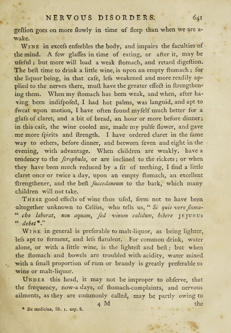 geftion goes on more flowly in time of fleep than when we are a- wake. Wine in excefs enfeebles the body, and impairs the faculties of the mind. A few glafles in time of eating, or after it, may be ufeful ; but more will load a weak ftomach, and retard digeftion. The bell time to drink a little wine, is upon an empty ftomach; for the liquor being, in that cafe, lefs weakened and more readily ap¬ plied to the nerves there, mull have the greater effedl in llrengthen- ing them. When my ftomach has been weak, and when, after ha¬ ving been indifpofed, I had hot palms, was languid, and apt to fweat upon motion, I have often found myfelf much better for a glafs of claret-, and a bit of bread, an hour or more before dinner; in this cafe, the wine cooled me, made my pulfe flower, and gave -me more fpirits and ftrength. I have ordered claret in the fame way to others, before dinner, and between feven and eight in the evening, with advantage. When children are weakly, have a tendency to the fcrophula, or are inclined to the rickets; or when they have been much reduced by a fit of teething, I find a little claret once or twice a day, upon an empty ftomach, an excellent flrengthener, and the beft fuccedaneum to the bark, which many children will not take. These good effedls of wine thus ufed, feem not to have been altogether unknown to Celfus, who tells us, “ Si quis •vero fcoma- cho laborat, non aquam, fed ^iniim calidur?!^ hibere jejunus debet^r W INE in general is preferable to malt-liquor, as being lighter, lefs apt to ferment, and lefs flatulent. For common drink, water alone, or with a little wine, is the lighteft and beft; but when the ftomach and bowels are troubled with acidity, water mixed with a fmall proportion of rum or brandy is greatly preferable to wine or malt-liqnor. Under this head, it may not be improper to obferve, that the frequency, now-a days, of ftomach-complaints, and nervous a,ilments, as they are commonly called, may be partly owing to 4 M the * De medicina, lib. i. cap. 8.