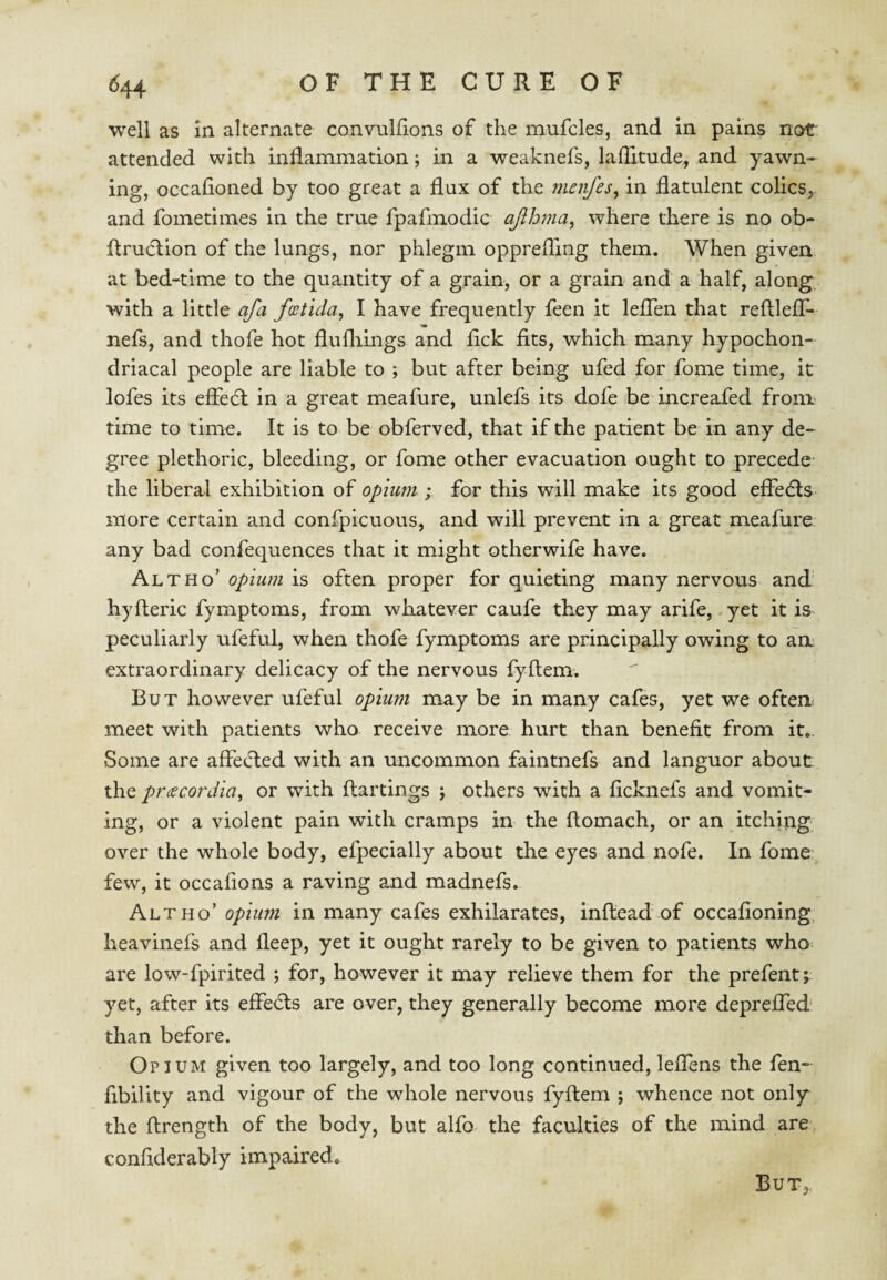 well as in alternate convulfions of the mufcles, and in pains not attended with inflammation; in a weaknefs, laflitude, and yawn¬ ing, occafioned by too great a flux of the menfes, in flatulent colics, and fometimes in the true fpafmodic ajlloma, where there is no ob- flruction of the lungs, nor phlegm opprefling them. When given at bed-time to the quantity of a grain, or a grain and a half, alon^ with a little afa footida, I have frequently feen it leflTen that reftlelT- nefs, and thofe hot flufliings and flck fits, which many hypochon¬ driacal people are liable to ; but after being ufed for fome time, it lofes its efFe6l in a great meafure, unlefs its dofe be increafed froni' time to time. It is to be obferved, that if the patient be in any de~ gree plethoric, bleeding, or fome other evacuation ought to precede- the liberal exhibition of opium ; for this will make its good efiedls more certain and confpicuous, and will prevent in a great meafure any bad confequences that it might otherwife have. Altho’ opium is often proper for quieting many nervous and hyfteric fymptoms, from whatever caufe they may arife, yet it is peculiarly ufeful, when thofe fymptoms are principally owing to an extraordinary delicacy of the nervous fyftem. But however ufeful opium may be in many cafes, yet we often meet with patients who receive more hurt than benefit from it.. Some are affecfled with an uncommon faintnefs and languor about the praecordia, or with ftartings j others with a ficknefs and vomit¬ ing, or a violent pain with cramps in the ftomach, or an itching over the whole body, efpecially about the eyes and nofe. In fome few, it occafions a raving and madnefs. Altho’ opium in many cafes exhilarates, inftead of occafioning heavinefs and fleep, yet it ought rarely to be given to patients who are low-fpirited ; for, however it may relieve them for the prefent; yet, after its effe6ls are over, they generally become more depreffed' than before. Opium given too largely, and too long continued, leflens the fen- fibility and vigour of the whole nervous fyftem ; whence not only the ftrength of the body, but alfo the faculties of the mind are confiderably impaired. But,,