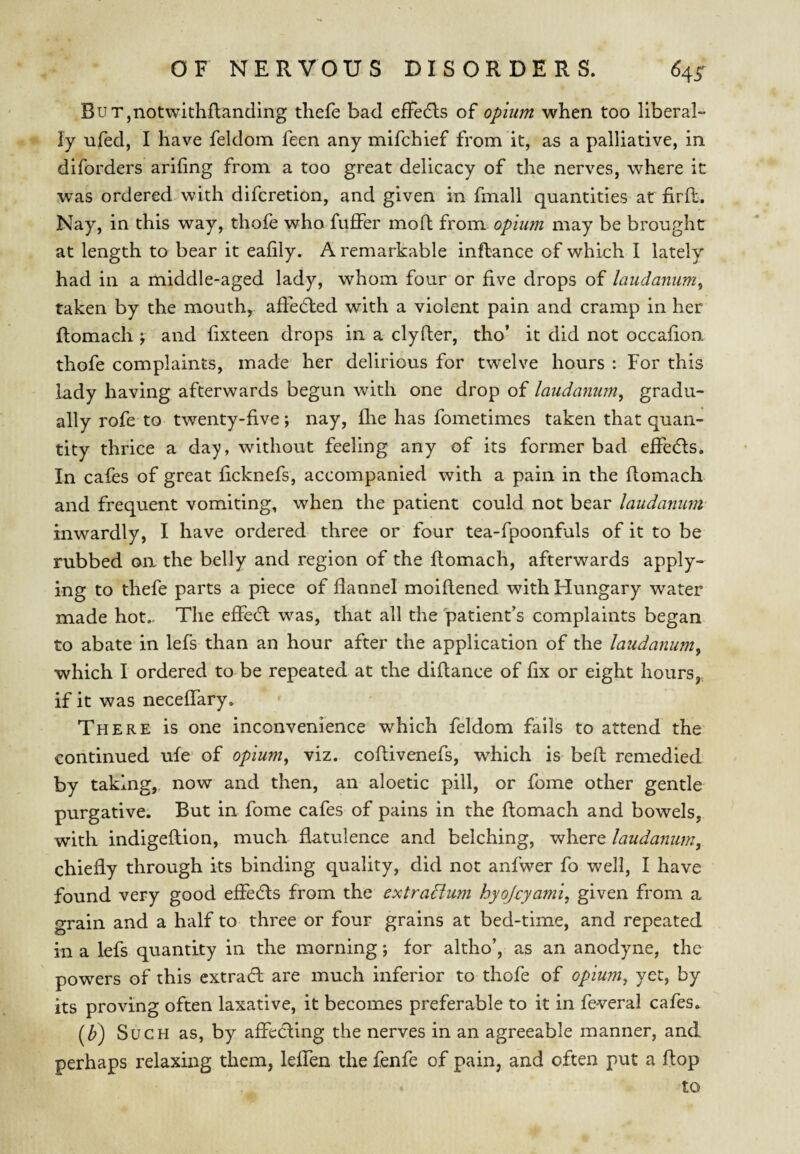 BuT,notwithftanding tliefe bad efTedls of opium when too liberal- ly ufed, I have feldom feen any mifchief from it, as a palliative, in diforders arifing from a too great delicacy of the nerves, where it was ordered with difcretion, and given in fmall quantities at firft. Nay, in this way, thofe who fuflPer moft from opium may be brought at length to bear it eafily. A remarkable infbance of which I lately had in a middle-aged lady, whom four or five drops of laudanum^ taken by the mouth, affedled with a violent pain and cramp in her flomach ; and fixteen drops in a clyfter, tho’ it did not occafion thofe complaints, made her delirious for twelve hours : For this lady having afterwards begun with one drop of laudanum, gradu¬ ally rofe to twenty-five; nay, flie has fometimes taken that quan¬ tity thrice a day, without feeling any of its former bad effedls. In cafes of great ficknefs, accompanied with a pain in the flomach and frequent vomiting, when the patient could not bear laudanum inwardly, I have ordered three or four tea-fpoonfuls of it to be rubbed oa the belly and region of the ftomach, afterwards apply¬ ing to thefe parts a piece of flannel moiflened with Hungary water made hot... The effedl was, that all the patient’s complaints began to abate in lefs than an hour after the application of the laudanum, which I ordered to be repeated at the diftance of fix or eight hours, if it was neceffary. There is one inconvenience which feldom fails to attend the continued ufe of opium, viz. coflivenefs, which is bed remedied by taking,, now and then, an aloetic pill, or feme other gentle purgative. But in fome cafes of pains in the flomach and bowels, with indigeflion, much flatulence and belching, where laudanum, chiefly through its binding quality, did not anfwer fo well, I have found very good effedls from the extradlum hyojcyami, given from a grain and a half to three or four grains at bed-time, and repeated in a lefs quantity in the morning; for altho’, as an anodyne, the powers of this extract are much inferior to thofe of opium, yet, by its proving often laxative, it becomes preferable to it in feveral cafes. (Z>) Such as, by affedling the nerves in an agreeable manner, and perhaps relaxing them, leffen the fenfe of pain, and often put a flop to