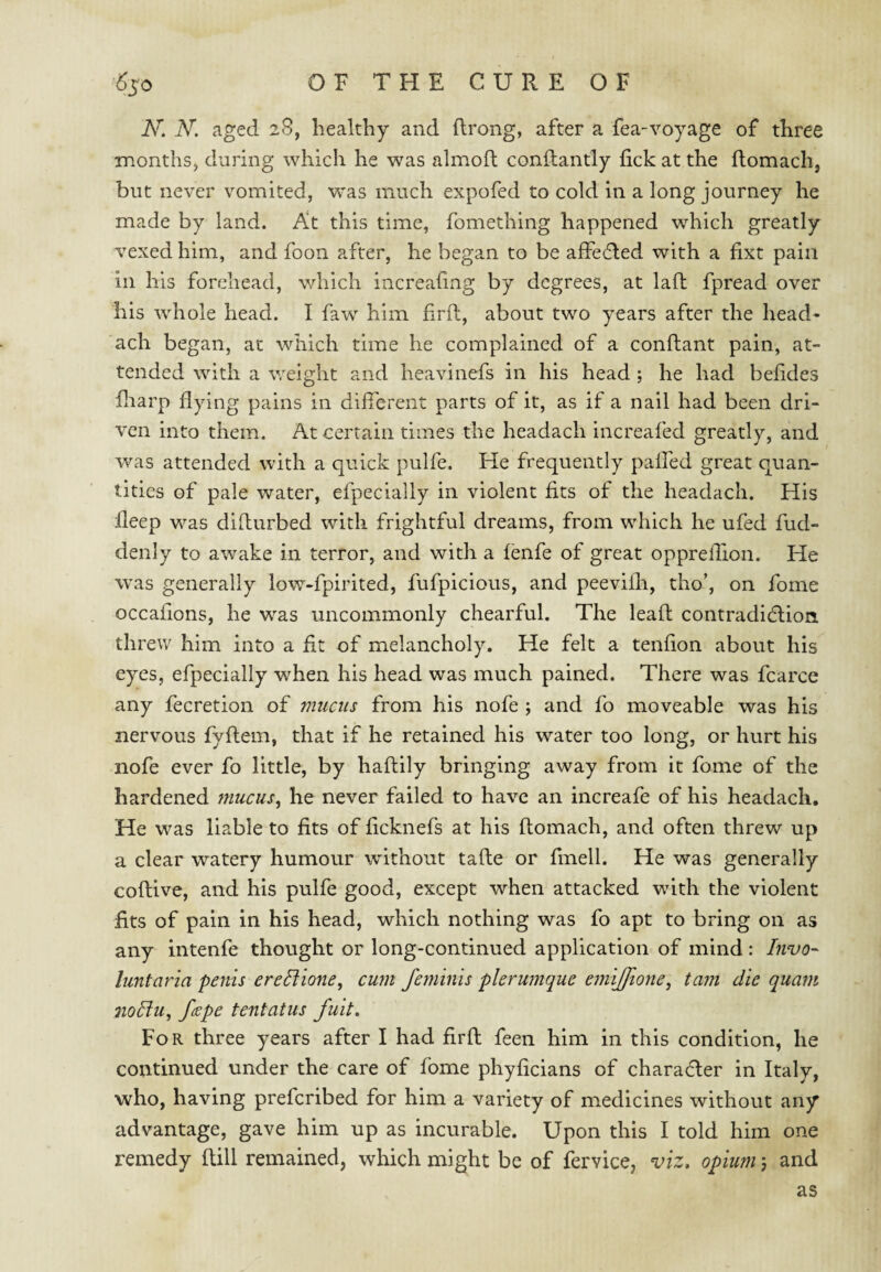 N. N. aged 28, healthy and (Irong, after a fea-voyage of three inonthSj during which he was almoft conflantly lick at the ilomach, but never vomited, was much expofed to cold in a long journey he made by land. At this time, fomething happened which greatly vexed him, and foon after, he began to be affedled with a fixt pain ill his forehead, which increahng by degrees, at laft fpread over his whole head. I faw^ him firft, about two years after the head- ach began, at which time he complained of a conftant pain, at¬ tended with a weight and heavinefs in his head ; he had belides hiarp flying pains in different parts of it, as if a nail had been dri¬ ven into them. At certain times the headach increafed greatly, and was attended with a quick pulfe. He frequently paffed great quan¬ tities of pale water, efpecially in violent fits of the headach. His deep was difturbed with frightful dreams, from which he ufed fud- denly to awake in terror, and with a fenfe of great oppreflion. He was generally low-fpirited, fufpicious, and peevilli, tho’, on fome occafions, he was uncommonly chearful. The lead contradiHion. threw him into a fit of melancholy. He felt a tenfion about his eyes, efpecially when his head was much pained. There was fcarce any fecretion of mucus from his nofe ; and fo moveable was his nervous fyflem, that if he retained his water too long, or hurt his nofe ever fo little, by haflily bringing away from it fome of the hardened mucus^ he never failed to have an increafe of his headach. He was liable to fits of ficknefs at his ftomach, and often threw up a clear watery humour without tafle or fmell. He was generally coflive, and his pulfe good, except when attacked with the violent fits of pain in his head, which nothing was fo apt to bring on as any intenfe thought or long-continued application of mind: Invo- luntaria penis ereBione, cum Jeminis plerumque emiffione, tani die quant no5lu, f(Kpe tentatus fuit» For three years after I had firfl feen him in this condition, he continued under the care of fome phyficians of charader in Italy, who, having prefcribed for him a variety of medicines without any advantage, gave him up as incurable. Upon this I told him one remedy dill remained, which might be of fervice, viz» opium 5 and as