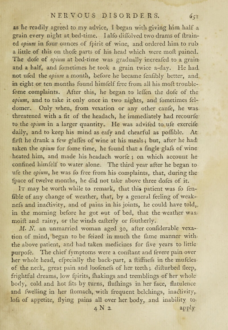 as he readily agreed to my advice, I began with giving him half a grain every night at bed-time. I alfo diflblved two drams of fhrain- ed opium in four ounces of fpirit of wine, and ordered him to rub a little of this on thofe parts of his head which were moft pained. The dofe of opium at bed-time was gradually increafed to a grain and a half, and fometimes he took a grain twice a-day. He had not ufed the opium a month, before he became fenhbly better, and in eight or ten months found himfelf free from all his moft trouble- Ibme complaints. After this, he began to lelfen the dofe of the opium, and to take it only once in two nights,, and fometimes fel- domer.. Only when, from vexation or any other caufe, he was- threatened with a fit of the headach, he immediately had recourfe- to the opium in a larger quantityHe was advifed to ufe exercife daily, and to keep his mind as eafy and chearful as poflible. At. firft he drank a few glaftes of wine at his meals ; but, after he had taken the opium for fome time, he found that a fingle glafs of wine heated him, and made his headach worfe ; on which account he confined himfelf to water alone. The third year after he began to ufe the opium, he was fo free from his complaints, that, during the fpace of twelve months, he did not take above three dofes of it. It may be worth while to remark, that this patient was fo fen- fible of any change of weather, that, by a general feeling of weak- nefs and inadlivity, and of pains in his joints, he could have told,, in the morning before he got ©ut of bed, that the weather was-; moift and rainy, or the winds eafterly or foutherly. M. N. an unmarried woman aged 30, after confiderable vexa¬ tion of mind, began to be feized in much the fame manner witht the above patient, and had taken medicines for five years to little purpofe. The chief fymptoms were a conftant and fevere pain over her whole head, efpecially the back-part, a ftiftnefs in the mufcles- of the neck,, great pain and loofenels of her teeth; difturbed fleep, frightful dreams, low fpirits, ftiakings and tremblings of her v/hole body, cold and hot fits by turns, flufhings in her face, flatulence and fwelling in her ftomach, with frequent belchings, inacftivity, lofs of appetite, flying pains all over her body, and inability to