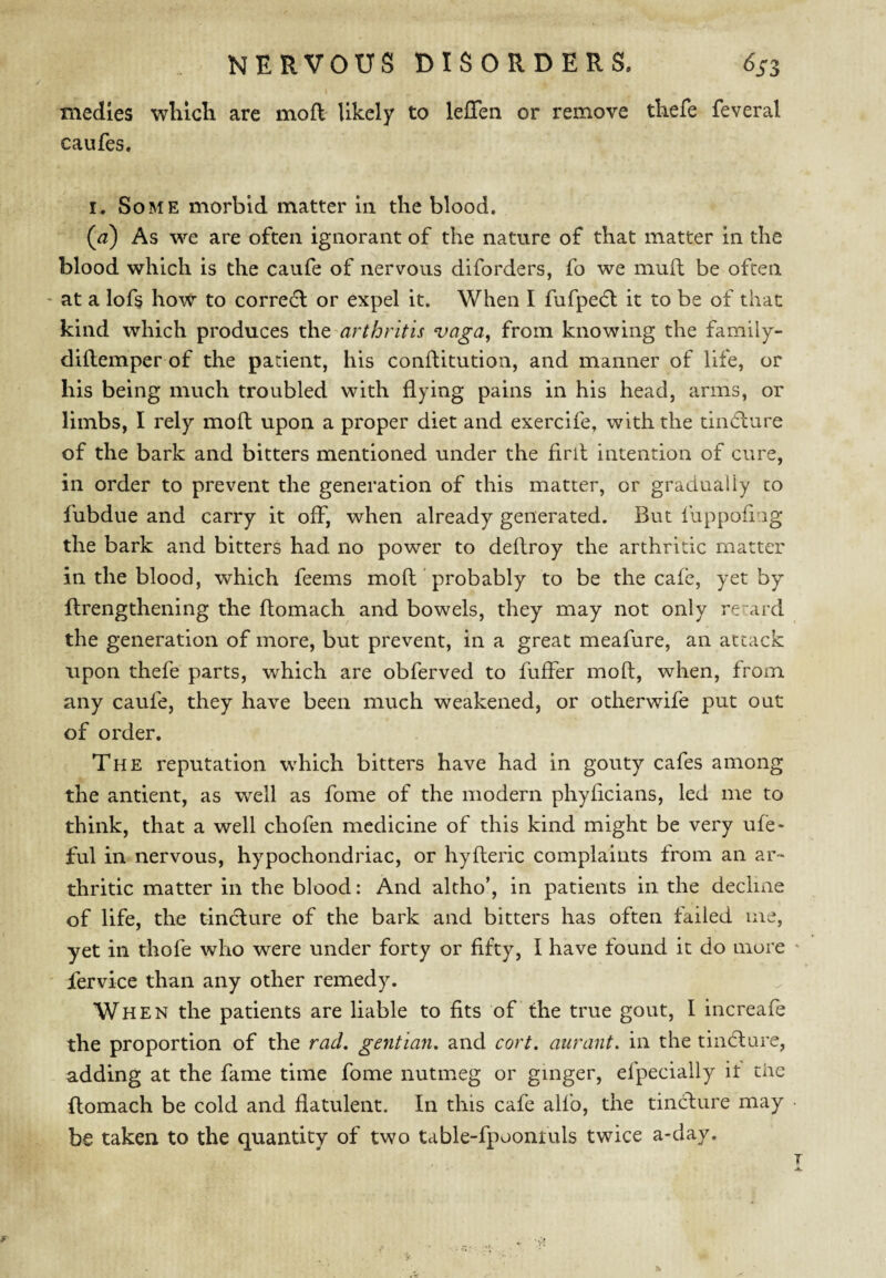 medics wlilch are mod likely to lefTen or remove tkefe feveral caufes. I. Some morbid matter in the blood. (^) As we are often ignorant of the nature of that matter in the blood which is the caufe of nervous diforders, fo we muft be often ' at a lofs how to corredl or expel it. When I fufpedl it to be of that kind which produces xht'arthritis vaga^ from knowing the family- diftemper of the patient, his conftitution, and manner of life, or his being much troubled with flying pains in his head, arms, or limbs, I rely moft upon a proper diet and exercife, with the tindlure of the bark and bitters mentioned under the firll intention of cure, in order to prevent the generation of this matter, or gradually to fubdue and carry it off, when already generated. But fuppofi ig the bark and bitters had no power to deflroy the arthritic matter in the blood, which feems mofl probably to be the cafe, yet by flrengthening the flomach and bowels, they may not only regard the generation of more, but prevent, in a great meafure, an attack upon thefe parts, which are obferved to fuffer moft, when, from any caufe, they have been much weakened, or otherwife put out of order. The reputation which bitters have had in gouty cafes among the antient, as well as fome of the modern phyficians, led me to think, that a well chofen medicine of this kind might be very ufe- ful in nervous, hypochondriac, or hyfteric complaints from an ar¬ thritic matter in the blood: And altho’, in patients in the declme of life, the tindlure of the bark and bitters has often failed me, yet in thofe who were under forty or fifty, I have found it do more ' fervice than any other remedy. When the patients are liable to fits of the true gout, I increafe the proportion of the rad. gentian, and cort. aurant. in the tincture, adding at the fame time fome nutmeg or ginger, efpeciaily it the flomach be cold and flatulent. In this cafe alfo, the tincture may be taken to the quantity of two table-fpoontuls twice a-day.