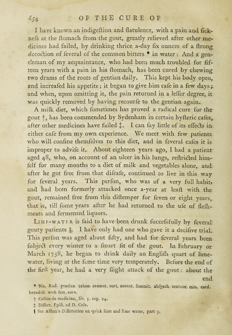 I have known an indigehion and flatulence, with a pain and fick- nefs at the flomach from the gout, greatly relieved after other me¬ dicines had failed, by drinking thrice a-day fix ounces of a flrong decoction of feveral of the common bitters * in water : And a gen¬ tleman of my acquaintance, who had been much troubled for fif¬ teen years with a pain in his ftomach, has been cured by chewing two drams of the roots of gentian daily. This kept his body open, and increafed his appetite ; it began to give him eafe in a few days ; and when, upon omitting it, the pain returned in a leffer degree, it was quickly removed by having recourfe to the gentian again.. A milk diet, which fometimes has proved a radical cure for the- gout f, has been commended by Sydenham in certain hyfleric cafes,, after other medicines have failed J. I can fay little of its effects in either cafe from my own experience. We meet with few patients who will confine themfelves to this diet, and in feveral cafes it is. improper to advife it. About eighteen years ago, I had a patient aged 48, who, on account of an ulcer in his lungs^ reftricded him- felf for many months to a diet of milk and vegetables alone, and after he got free from that difeafe, continued to live in this way for feveral years. This perfon, who was of a very full habit? and had been formerly attacked once a-year at lead with the gout, remained free from this diftemper for feven or eight years,, that is, till fome years after he had returned to the ufe of fiefli- meats and fermented liquors. LiMF-WATER is faid to have been drunk fuccefsfully by feverab gouty patients |[. I have only had one who gave it a decifive trial. This perfon was aged about fifty, and had for feveral years been fubjecl every winter to a fmart fit of the gout. In February or March 1758, he began to drink daily an Englifli quart of lime- water, living at the fame time very temperately. Before the end of the firfi year, he had a very flight attack of the gout: about the' end * viz. Rad. gentian, calom. aronaat. cort. aurant, fummit. abfyjath. centaur, min. card, beneditR. wuh fern. carv. f Celfns de medicina, lib. 5. cap, 24. I Di/Tert. Epift. ad D. Cole.