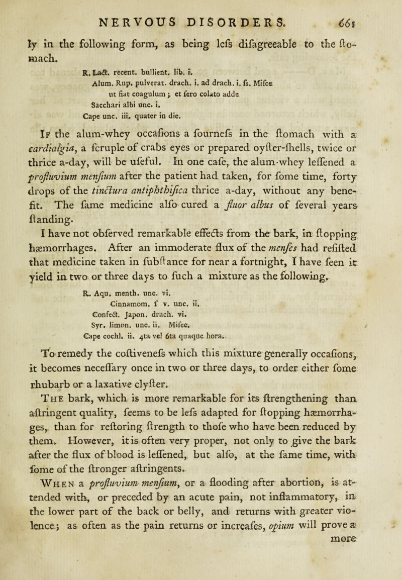 ly in the following form, as being lefs difagreeable to the ho- mach. R. La<51:. recent, bullient. lib. K Alum. Rup. pulverat. drach. i. ad drach. I. fs. Mifce ut fiat coagulum ; ct fero colato adde Sacchari albi unc. i. Cape unc. iliV quater in die. If the alum-whey occahons a fournefs in the flomach with a eardialgia, a fcruple of crabs eyes or prepared oyfter-fliells, twice or thrice a-day, will be ufeful. In one cafe, the alum-whey lefTened a frofiwvium menfium after the patient had taken, for fome time, forty drops of the tinftura antiphthifica thrice a-day, without any bene¬ fit. The fame medicine alfo cured a fimr albus of feveral years- Handing. I have not obferved remarkable efFedls from the bark, in Hopping haemorrhages. After an immoderate dux of the menfes had refifted that medicine taken in fubdance for near a fortnight, I have feen it yield in two or three days to fuch a mixture as the following,. R. Aqu. menth. unc. vi. Cinnamom. f v. unc. ii. Confed. Japon. drach. vi. Syr, limon. unc. ii. Mifce. / Cape cochJ. ii. 413 vel 6ta quaque hora. To remedy the coflivenefs which this mixture generally occafions,. it becomes neceffary once in two or three days, to order either fome rhubarb or a laxative clyder. The bark, which is more remarkable for its flrengthening than aftringent quality, feems to be lefs adapted for flopping haemorrha¬ ges,. than for reftoring ftrength to thofe who have been reduced by them. However, it is often very proper, not only to give the bark after the flux of blood is lefTened, but alfo, at the fame time, with fome of the flronger aflringents. Wh E N a projluvium menfium^ or a flooding after abortion, is at¬ tended with, or preceded by an acute pain, not inflammatory, in the lower part of the back or belly, and returns with greater vio¬ lence ; as often as the pain returns or increafes, opium will prove a more