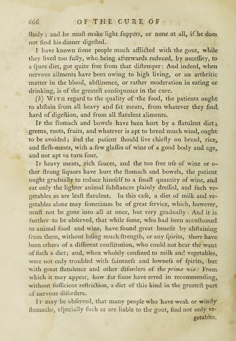 Rudy; and he muft make light fuppers, or none at all, if he does not find his dinner digefied. I have known fome people much afHl<5led with the gout, while they lived too fully, who being afterwards reduced, by neceffity, to a fpare diet, got quite free from that diftemper: And indeed, when nervous ailments have been owing to high living, or an arthritic matter in the blood, abftinence, or rather moderation in eating or drinking, is of the greatefi: confequence in the cure. (J?) With regard to the quality of the food, the patients ought to abfiain from all heavy and fat meats, from whatever they finch hard of digeftion, and from all flatulent aliments. If the flomach and bowels have been hurt by a flatulent diet;, greens, roots, fruits, and whatever is apt to breed much wind, ought to be avoided; and the patient fhould live chiefly on bread, rice^, and flefli-meats, with a few glalTes of wine of a good body and. age, and not apt to turn four. If heavy meats, rich fauces, and the too free ufe of wine or o- ther ftrong liquors have hurt the flomach and bowels, the patient ought gradually to reduce himfelf to a fmall quantity of wine, and eat only the lighter animal fubftances plainly dreiTed, and fuch ve¬ getables as are leafl: flatulent. In this cafe, a diet of milk and ve-- getables alone may fometimes be of great fervice, which, however,, mufl: not be gone into all at once, but very gradually: And it is further to be obferved, that while fome, who had been accuflomed- to animal food and wine, have found great benefit by abflaining from them, without lofing much ftrength, or any fpirlts, there have* been others of a diflerent conftitution, who could not bear the want of fuch a diet; and, v/hen wholely confined to milk and vegetables,, were not only troubled with faintnefs and lownefs of fpirits, but- v^ 1th great flatulence and other diforders of the^he: From which it may appear, how Far fome have erred in recommending, without fufficient reftridllon, a diet of this kind in the greateft part of nervous diforders. It may be obferved, that many people who have weak or windy flomachs, efpecially fuch as are liable to the gout, find not only ve¬ getables.