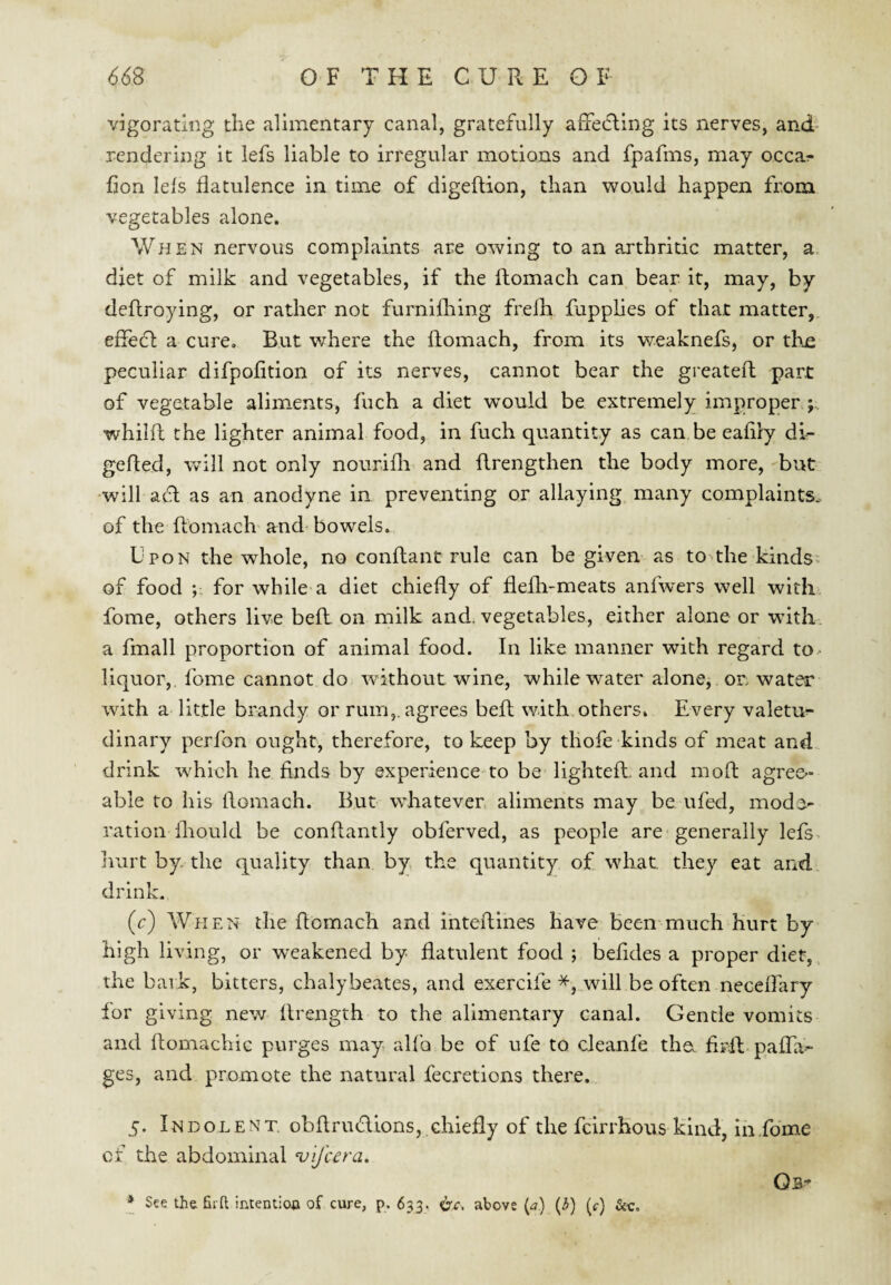 vigoradng the alimentary canal, gratefully affetfling its nerves, and rendering it lefs liable to irregular motions and fpafms, may occar- fion lels flatulence in time of digeftion, than would happen from vegetables alone. When nervous complaints are owing to an arthritic matter, a. diet of milk and vegetables, if the ftomach can bear it, may, by deflroying, or rather not furnifhing frelb fupplies of that matter,, eifedl a cure. But where the ftomach, from its v/eaknefs, or thn peculiar difpofition of its nerves, cannot bear the greateft part of vegetable aliments, fuch a diet would be extremely improper ; whilft the lighter animal food, in fuch quantity as can be eaflry di- gefted, will not only nourifli and ftrengthen the body more, but •will acft as an anodyne in preventing or allaying many complaints, of the ftomach and bowels. U pon the whole, no conftant rule can be given as to the kinds: of food ; for while a diet chiefly of flefti-meats anfwers well with fome, others live beft. on milk and. vegetables, either alone or wdth a fmall proportion of animal food. In like manner with regard to- liquor, fome cannot do without wine, while water alone, or> water with a little brandy or rum,, agrees beft with others. Every valetu^ dinary perfon ought, therefore, to keep by thofe kinds of meat and drink which he finds by experience-to be lighteft. and moft agree¬ able to his ftomach. But whatevers aliments may be. ufed, mode¬ ration fliould be conftantly obferved, as people are generally lefs. Irurt by. the quality than by the quantity of what they eat and., drink. (c) When the ftomach and inteftines have been much hurt by high living, or weakened by flatulent food ; befides a proper diet, the bark, bitters, chalybeates, and exercife *, will be often necelTary lor giving new ftrength to the alimentary canal. Gentle vomits and ftomachic purges may allb be of ufe to cleanfe tho fiirft paflTa- ges, and promote the natural fecretions there. 5. Indolent, obftriuftions, chiefly of the fclrrhous kind, in .fome of the abdominal ‘v'lfcera. Os* *_ See the Sift intention of cure, p. 633. ^c, above (^7) (3) (r)