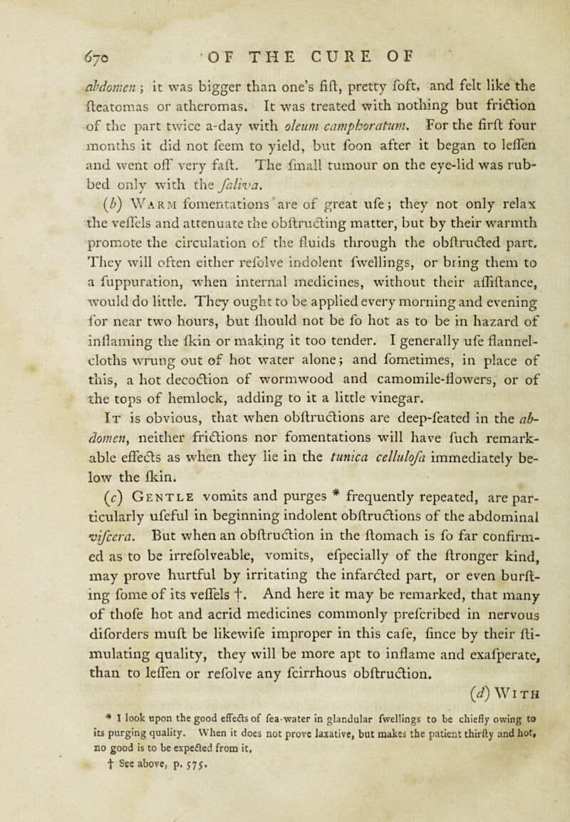 abdomen ; it was bigger than one’s fift, pretty foft, and felt like the fteatomas or atheromas. It was treated with nothing but fridlion of the part twice a-day with oleum camphorcltum. For the firft four months it did not feem to yield, but foon after it began to lelfen and went off very fall. The fmall tumour on the eye-lid was rub¬ bed only with the faliva. {h) Warm fomentations are of great ufe; they not only relax the veflels and attenuate the obftrucling matter, but by their warmth promote the circulation of the fluids through the obflnufled part. They will often either refolve indolent fwellings, or bring them to a fuppuration, wdien internal medicines, without their affiftance, would do little. They ought to be applied every morning and evening for near two hours, but fliould not be fo hot as to be in hazard of inflaming the flein or making it too tender. I generally ufe flannel- cloths wrung out of hot water alone; and fometimes, in place of this, a hot decoclion of wormwood and camomile-flowers, or of the tops of hemlock, adding to it a little vinegar. It is obvious, that when obflrudtions are deep-feated in the ab¬ domen, neither fridlions nor fomentations will have fuch remark¬ able efiedls as when they lie in the tunica cellulofa immediately be¬ low the fldn. (r) Gentle vomits and purges * frequently repeated, are par¬ ticularly ufeful in beginning indolent obflructions of the abdominal •vifeera. But when an obflrudlion in the ftomach is fo far confirm¬ ed as to be irrefolveable, vomits, efpecially of the ftronger kind, may prove hurtful by irritating the infardled part, or even burfl- ing foine of its veffels f. And here it may be remarked, that many of thofe hot and acrid medicines commonly preferibed in nervous diforders mufl be likewife improper in this cafe, fince by their fli- mulating quality, they will be more apt to inflame and exafperate, than to leffen or refolve any feirrhous obflruction. (^) With ^ I look upon the good effeds of fea-water in glandular fwellings to be chiefly owing to its purging quality. When it does not prove laxative, but makes the patient thirfty and hot, no good is to be expeded from it, t See above, p. 575.