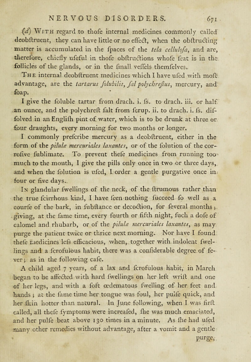 (^) With regard to thofe internal medicines commonly called' deobftruentj they can have little or no effedl, when the obftrudling matter is accumulated in the fpaces of the tela cellulofa, and are, therefore, chiefly ufeful in thofe obflruflions whofe I'eat is in the follicles of the glands, or in the fmall vellels themfelves. The internal deobftruent medicines which I have ufed with moR advantage, are the tartarus folubilisy fal polycbrejiiis^ mercury, and foap. I give the foluble tartar from drach. i. fs. to drach. iii. or half' an ounce, and the polychreft fait from fcrup. ii. to drach. i. fs. dif- folved in an Englilh pint of water, which is to be drunk at three or, four draughts, every morning for two months or longer. I commonly prefcribe mercury as a deobftruent, either in the form of the piluU mercuriales laxantes^ or of the folution of the cor- rolive fublimate. To prevent tliefe medicines from running too* much to the mouth, I give the pills only once in two or three days, and when the folution is ufed, I, order a gentle purgative once in^ four or five days.. In glandular fwellings of tlie neck, of the fl'rumous rather than the true fcirrhous kind, I have feen'nothing fucceed-fo well as a Gourfe of the bark, in fub(lance or deco6lion, for feveral months 5 * giving, at the fame time, every fourth or fifth night, fuch a dofe of calomel and rhubarb, or of the piliilte mercuriales laxantes, as may purge the patient twice or thrice next morning. Nor have I found thefe medicines lefs efficacious, when, together withdndolent fwel¬ lings and a fcrofulous habit, there was a confiderable degree.of fe-- ver; as in the following cafe. A child aged 7 years, of a lax and fcrofulous Kabit,' in March began to be affedled with hard fwellings on her left wrift and one of her legs, and with a foft oedematous fwelling of her feet and hands ; at the fame time her tongue was foul, her pulfe quick, and her fliin hotter than natural. In June following, when I was firft called, all thefe fymptoms were inereafed, flie was much emaciated, and her pulfe beat above 130 times in a minute. As flie had ufed many other remedies without advantage, after a vomit and a gentle- purge,-