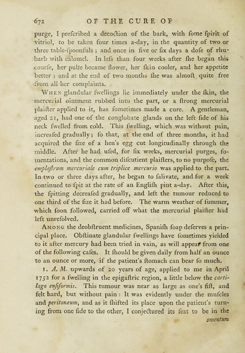 purge, I prefcribed a decodlion of the bark, with fome Tplrit of vitriol, to be taken four times a-day, in the quantity of two or three table-fpoonfuls ; and once in five or fix days a dofe of rhu¬ barb with calomel. In lefs than four weeks after fhe began this couiTe, her pulie became flower, her flein cooler, and her appetite better ; and at the end of two months flie was almofl quite free ■from all her complaints. When glandular fwcllings lie immediately under the fkin, the mercurial ointment rubbed into the part, or a flrong mercurial plaifler applied to it, has fometimes made a cure. A gentleman, aged 21, had one of the conglobate glands on the left fide of his neck Iwellcd from cold. This fweliing, which was without pain, increafed gradually; fo that, at the end of three months, it had acquired the fize of a hen’s egg cut longitudinally through the middle. After he had ufed, for fix weeks, mercurial purges, fo¬ mentations, and the common difeutient plaifters, to no purpofe, the emplajlrum merciiriale cum triplice mercurio was applied to the part. In two or three days after, he began to falivate, and for a week continued to fpit at the rate of an Englifli pint a-day. After this, the fpitting decreafed gradually, and left the tumour reduced to one third of the fize it had before. The warm weather of fummer, which foon followed, carried off what the mercurial plaifler had left unrefolved. Among the deobflruent medicines, Spanifh foap deferves a prin¬ cipal place. Obflinate glandular fwellings have fometimes yielded to it after mercury had been tried in vain, as will appeaf from one of the following cafes. It fliould be given daily from half an ounce to an ounce or more, if the patient’s flomach can bear fo much. I. A. M. upwards of 20 years of age, applied to me in April 1752 for a fweliing in the epigaflric region, a little below the carti- lago enftformis. This tumour was near as large as one’s fifl, and felt hard, but without pain : It was evidently under the mufcles and pentoiidEimi, and as it fliifted its place upon the patient’s turn¬ ing from one fide to the other, I conjedured its feat to be in the omentum