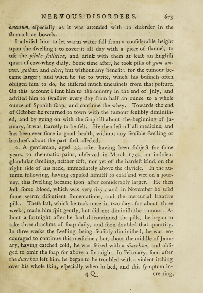 tmenlum^ efpecially as it was attended with no diforder in the Romach or bowels. I advifed him to let warm water fall from a coniiderable height upon the dwelling ; to cover it all day with a piece of flannel, to nfe the pilule fcillitic<s, and drink with them at leaft an Englifli quart of cow-whey daily. Some time after, he took pills oi gum am- .mon, galban, and aloes, but without any benefit; for the tumour be¬ came larger; and when he fat to write, which his bufinefs often obliged him to do, he fufiered much uneafinefs from that pofture. On this account I fent him to the country in the end of July, and advifed him to fwallow every day from half an ounce to a whole ounce of Spanifli foap, and continue the whey. Towards the end of Odlober he returned to town with the tumour fenflbly diminifli- ed, and by going on with the foap till about the beginning of Ja¬ nuary, it was fcarcely to be felt. He then left off all medicine, and has been ever fince in good health, without any fenflble fw^elling or hardnefs about the part firft afiedled. 2. A gentleman, aged 33, after having been fubjecR for fome years, to rheumatic pains, obferved in March 1752, an indolent glandular fwelling, neither foft, nor yet of the hardefi kind, on the right fide of his neck, immediately above the clavicle. In the au¬ tumn following, having expofed himfelf to cold and wet on a jour¬ ney, this fwelling became foon after confiderably larger. He then loft: fome blood, which was very flzy ; and in November he ufed ibme warm difcutient fomentations, and the mercurial laxative pills. Thefe laft, which he took once in two days for about three weeks, made him fpit gently, but did not diminifli the tumour. A- bout a fortnight after he had dilcontinued the pills, he began to take three drachms of foap daily, and foon doubled that quantity. In three weeks the fwelling being fenflbly diminilhed, he was en¬ couraged to continue this medicine; but, about the middle of Janu¬ ary, having catched cold, he was feized with a diarrh(sa, and obli¬ ged to omit the foap for above a fortnight. In February, foon after the diarrhcea left him, he began to be troubled with a violent itching over his whole fldn, efpecially when in bed, and this fymptom in- 4 creaflng,