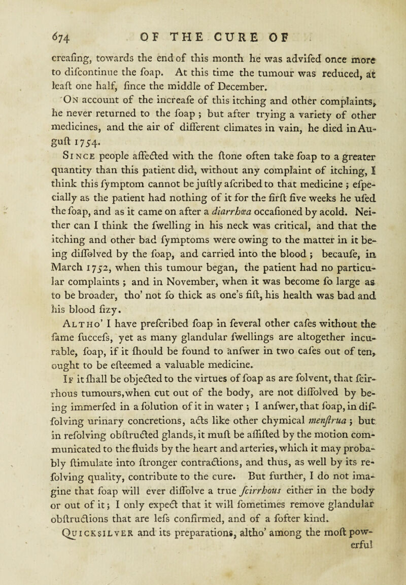 creafing, towards the end of this month he was advlfed once more to difcontinne the foap. At this time the tumour was reduced, at lead one half, fince the middle of December. On account of the increafe of this itching and other complaints,, he never returned to the foap ; but after trying a variety of other medicines, and the air of different climates in vain, he died inAu- guft 1754. Since people affedled with the done often take foap to a greater quantity than this patient did, without any complaint of itching, I think this fymptom cannot be judly afcribedto that medicine ; efpe- cially as the patient had nothing of it for the fird five weeks he ufed the foap, and as it came on after a diarrhosa occafioned by acold. Nei¬ ther can I think the fwelling in his neck was critical, and that the itching and other bad fymptoms were owing to the matter in it be¬ ing diffolved by the foap, and carried into the blood j becaufe, in March 1752, when this tumour began, the patient had no particu¬ lar complaints ; and in November, when it was become fo large as to be broader, tho’ not fo thick as one’s fid, his health was bad and his blood fizy. Alt ho’ I have prefcribed foap in feveral other cafes without the fame fuccefs, yet as many glandular fwellings are altogether incu¬ rable, foap, if it fhould be found to anfwer in two cafes out of ten, ought to be edeemed a valuable medicine. If it diall be objected to the virtues of foap as are folvent, that fcir- rhous tumours,when cut out of the body, are not diffolved by be¬ ing immerfed in a folution of it in water ; I anfwer, that foap, in dif^ folving urinary concretions, adts like other chymical menjirua ; but in refolving obdrudled glands, it mud be affided by the motion com¬ municated to the fluids by the heart and arteries, which it may proba¬ bly dimulate into dronger contradlions, and thus, as well by its re¬ folving quality, contribute to the cure. But further, I do not ima¬ gine that foap will ever diflblve a true fcirrhous either in the body or out of it; I only expe(5l that it will fometimes remove glandular obdrudlions that are lefs confirmed, and of a fofter kind. Qa ICKSILVER and its preparations, altho’among the mod pow¬ erful