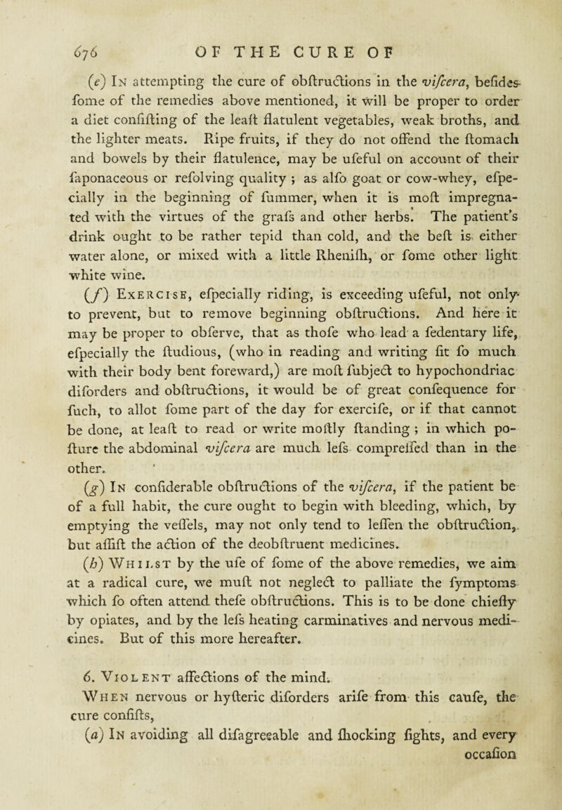 (e) In attempting the cure of obftrudlions in the vlfcera^ befides- fome of the remedies above mentioned, it will be proper to order a diet confining of the leaft flatulent vegetables, weak broths, and the lighter meats. R.ipe fruits, if they do not offend the ftomach and bowels by their flatulence, may be ufeful on account of their faponaceous or refolving quality ; as alfo goat or cow-whey, efpe- cially in the beginning of fummer, when it is mofl impregna¬ ted with the virtues of the grafs and other herbs. The patient’s drink ought to be rather tepid than cold, and the befl is. either water alone, or mixed with a little Rhenifh, or fome oth-er light white wine. (y') Exercise, efpecially riding, is exceeding ufeful, not only* to prevent, but to remove beginning obflrudlions. And here it may be proper to obferve, that as thofe who lead a fedentary life,, efpecially the fludious, (who in reading and writing fit fo much with their body bent foreward,) are mofl fubjedl to hypochondriac diforders and obftrudlions, it would be of great confequence for fuch, to allot fome part of the day for exercife, or if that cantiot be done, at lea ft to read or write moflly (landing ; in which po- fturc the abdominal •vifcera are much lefs comprelfed than in the other. (^) In confiderable obflru6lions of the ^ifcera, if the patient be of a full habit, the cure ought to begin with bleeding, which, by emptying the veffels, may not only tend to leffen the obflrudlion,. but afhft the acHon of the deobflruent medicines. (/j) Whii.st by the ufe of fome of the above remediesj we aim at a radical cure, we muft not negle(fl to palliate the fymptoms which fo often attend thefe obftrudlions. This is to be done chiefly by opiates, and by the lefs heating carminatives and nervous medi¬ cines, But of this more hereafter. 6. Violent affedlions of the mind-. When nervous or hyfleric diforders arife from this caufe, the cure confifls, {a) In avoiding all difagreeable and (hocking fights, and every occafion