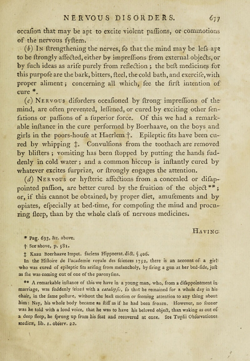 occalion that may be apt to excite violent paflions, or commotions of the nervous fyftem. (^b) In ftrengthening the nei'ves, fo that the mind may be l,efs apt to be ftrongly afledled, either by imprelTions from external objects, or by fuch ideas as arife purely from refleclion ; the bell medicines for this purpofe are the bark, bitters, Reel, the cold bath, and exercife,with proper aliment; concerning all which, fee the firfl intention of cure (c) Nervous diforders occafioned by ftrong imprelTions of the mind, are often prevented, lelTened, or cured by exciting other fen- fations or palTions of a fuperior force. Of this we had a remark¬ able inftance in the cure performed by Boerhaave, on the boys and girls in the' poors-houfe at Haerlem f. Epileptic fits have been cu¬ red by whipping f. Convulfions from the toothach are removed by bliflers ; vomiting has been flopped by putting the hands fud- denly in cold water ; and a common hiccup is inftantly cured by whatever excites furprize, or ftrongly engages the attention. (d) Nervous or hyfteric affedlions from a concealed or difap- pointed pafTion, are better cured by the fruition of the objedl^*; or, if this cannot be obtained, by proper diet, amufements and by opiates, efpecially at bed-time, for compofing the mind and procu^- ring fleep, than by the whole clafs of nervous medicines. Having * Pag. 633, 8cc. above. f See above, p. 581. J Kaau Boerhaave Impet. faciens Hippocrat.didl. § 406'. In the Htftoire de I’academie royale des fciences 1752, there is an account of a girl- who was cured of epileptic fits arifing from melancholy, by firing a gun at her bed-fide, juft as Ihe was coming out of one of the paroxyfms. ** A remarkable inftance of this v/e have in a young man, who, from a difappointment in marriage, was fuddenly feized with a catalepjts, fo that he remained for a whole day in his chair, in the fame pofturc, without the leaft motion or feeming attention to any thing about him; Nay, his whole body became as ftifFas if he had been frozen. However, no fooner was he told with a loud voice, that he was to have his beloved objeft, than waking as out of a deep fleep, he fprung up from his feat and recovered at once, See Tuplii Obfervationes medicx, lib. j. oblerv. 22. \ /