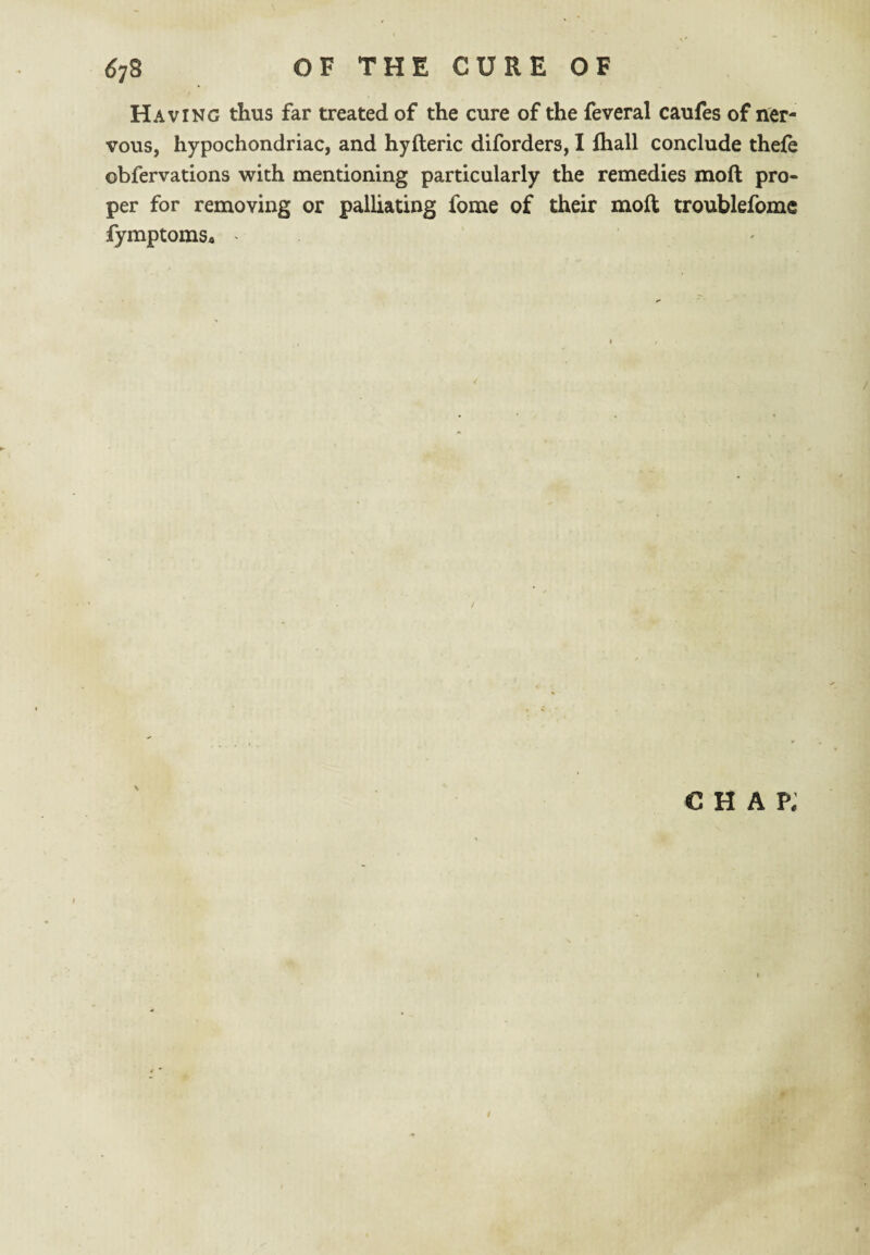 Having thus far treated of the cure of the feveral caufes of ner¬ vous, hypochondriac, and hyfteric diforders, I fhall conclude thefe obfervations with mentioning particularly the remedies mod pro¬ per for removing or palliating fome of their mod troublefomc fymptomSa ^ chap;