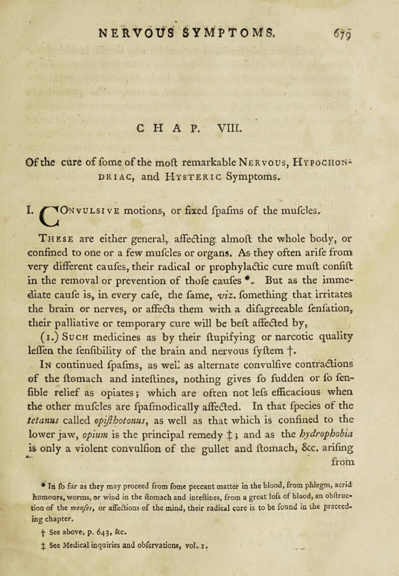 CHAP. VIII. Of the cure offome of the mofl remarkable Nervous, HYPOGiioh- DR I AC, and Hysteric Symptoms, 1. ^^Onvulsive motions, or fixed fpafms of the mufdes. These are either general, afFedling almofl the whole body, or Gonfined to one or a few mufcles or organs. As they often arife from very different caufes, their radical or prophyladlic cure mud confift in the removal or prevention of thofe caufes But as the imme¬ diate caufe is, in every cafe, the fame, a/zz. fomething that irritates the brain or nerves, or affecfls them with a difagreeable fenfation’, their palliative or temporary cure will be bed adedled by, (I.) Such medicines as by their dupifying or narcotic quality leffen the fenfibility of the brain and nervous fydem f. In continued fpafms, as well as alternate convulfive contfadlions of the domach and intedines, nothing gives fo fudden or fo fen- fible relief as opiates; which are often not lefs efficacious when the other mufcles are fpafmodically affedled. In that fpecies of the tetanus called opiflhotonus, as well as that which is confined to the lower jaw, opium is the principal remedy X ; and as the hydrophobia is only a violent convulfion of the gullet and domach, 8cc. arifiiig from * In fo far as they may proceed from fome peccant matter in the blood, from phlegm, acrid humours, worms, or wind in the ftomach and inteftines, from a great lofs of blood, an obftruc- tion of the menfest or aiFe<^lions of the mind, their radical cure is to be found in the preceed- ing chapter. •}• See abovfr, p. 643, &c. % See Medical inquiries and obfervations, vol,