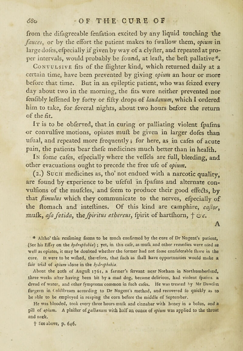 from the dlfagreeable fenfation excited by any liquid touching the fauces^ or by the effort the patient makes to fwallow them, opium in large dofes, efpecially if given by way of a clyfter, and repeated at pro¬ per intervals, would probably be found, at lead, the beft pallative^. Convulsive fits of the flighter kind, which returned daily at a certain time, have been prevented by giving opium an hour or more before that time. But in an epileptic patient, who was feized every day about two in the morning, the fits were neither prevented nor fenfibly leffened by forty or fifty drops of laudanum^ which I ordered him to take, for feveral nights, about two hours before the return of the fit. It is to be obferved, that in curing or palliating violent fpafms or convullive motions, opiates mufl be given in larger dofes than ufual, and repeated more frequently ; for here, as in cafes of acute pain, the patients bear thefe medicines much better than in health. In fome cafes, efpecially where the veffels are full, bleeding, and other evacuations ought to precede the free ufe of opium, (2.) Such medicines as, tho’ not endued with a narcotic quality, are found by experience to be ufeful in fpafms and alternate con- vulfions of the mufcles, and feem to produce their good effedls, by that ftimulus which they communicate to the nerves, efpecially of the ftomach and inteftines. Of this kind are camphire, cajior^ mufk, afaf^tida^ the fpiritus cethereiis^ fpirit of hartfliorn, f OT. A Akho’ this reafoning feems to be much confirmed by the cure of Dr Nugent’s patient, (See his Effuy on the hydropholia) ; yet, in this cafe, as mulk and other remedies were uled as well as opiates, it may be doubted whether the former had not fome confiderable fhare in the cure. It were to be wifhed, therefore, that fuch as fliall have opportunities would make a fair trial of opium alone in the hydrophobia. About the 20th of Augufl; 1761, a farmer’s fervant near Norham in Northumberland, three weeks after having been bit by a mad dog, became delirious, had violent fpafms. a dread of water, and other fymptoms common in fuch cafes. He was treated by Vlr Dawfon furgeon in, t oldflream according to Dr Nugent’s method, and recovered fo quickly as to be able to be employed in reaping the corn before the middle of September. He was blooded, took every three hours mufk and cinnabar with honey in a bolus, and a pill of opium. A plaifter oigathanum with half an ounce of opium was applied to the throat and neck.