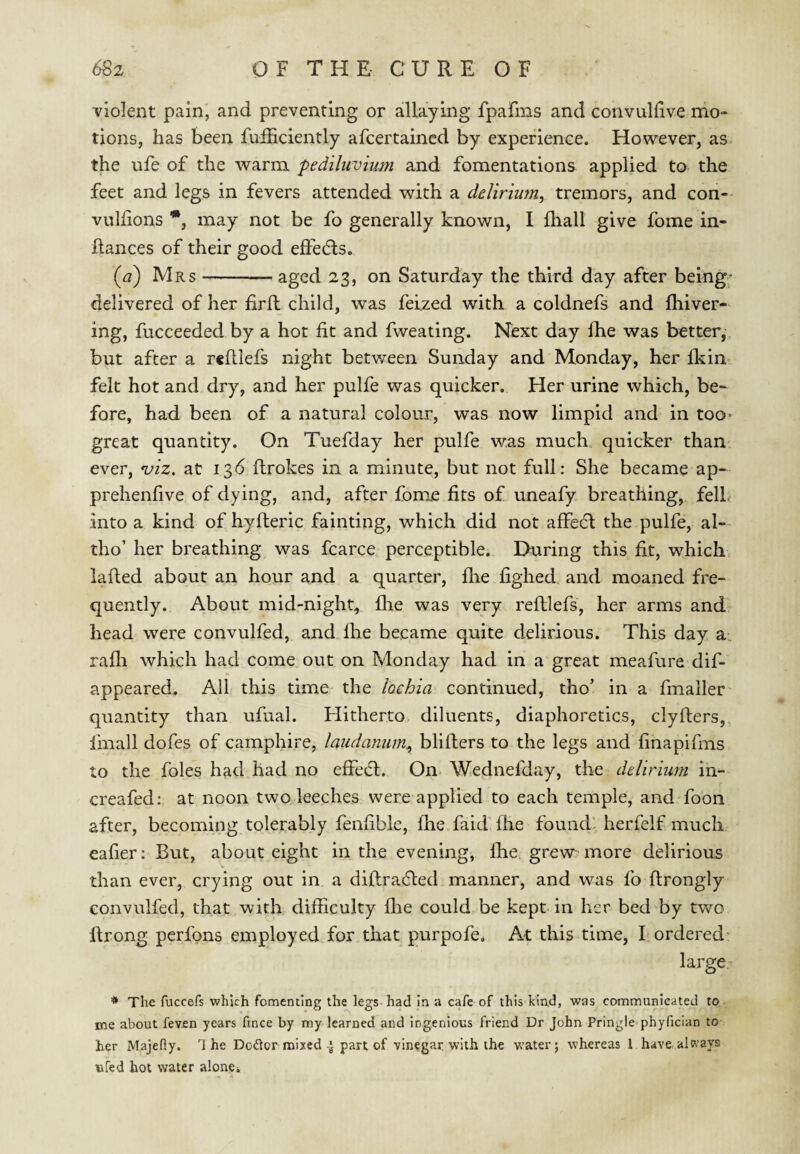 violent pain, and preventing or allaying fpafms and convullive mo¬ tions, has been fufficiently afcertaincd by experience. However, as. the ufe of the warm pediliivium and fomentations applied to the feet and legs in fevers attended with a delirium^ tremors, and con-- vullions may not be fo generally known, I fliall give fome in- Rances of their good effedls. {a) Mrs-aged 23, on Saturday the third day after being; delivered of her firft child, was feized with a coldnefs and fhiver- ing, fucceeded by a hot fit and fweating. Next day fhe was better, but after a rcfilefs night between Sunday and Monday, her fkin felt hot and dry, and her pulfe was quicker. Her urine which, be^ fore, had been of a natural colour, was now limpid and in too* great quantity. On Tuefday her pulfe was much, quicker than' ever, ^iz, at 136 flrokes in a minute, but not full: She became ap- prehenfive of dying, and, after fome fits of uneafy breathing, felL into a kind of hylleric fainting, which did not affedl the pulfe, al-- tho’ her breathing was fcarce perceptible. During this fit, which lafted about an hour and a quarter, file fighed and moaned fre¬ quently. About mid-night, flie was very refllefs, her arms and head were convulfed, and file became quite delirious. This day a., rafli which had come out on Monday had in a great meafure dif- appeared. All this time the lochia continued, tho’ in a fmaller quantity than ufual. Hitherto diluents, diaphoretics, clyfters, fmall dofes of camphire, laudamim^ bliflers to the legs and finapifms to the foies had had no effedl. On Wednefday, the delirmm in- creafed: at noon two leeches were applied to each temple, and foon after, becoming tolerably fenfible, fhe faidThe found herfelf much eafier: But, about eight in the evening, fhe grew more delirious than ever, crying out in a diflra6led manner, and was fo ftrongly convulfed, that with difficulty file could be kept in her bed by two ftrong perfons employed for that purpofe. At this time, bordered: large * The fuccefs which fomenting the legs had in a cafe of this kind, was communicated to me about feven years fince by my learned and ingenious friend Dr John Pringle phyfician to her Majefiy. The Dodlor mixed ^ part of vinegar with the water; whereas I have always ufed hot water alone.