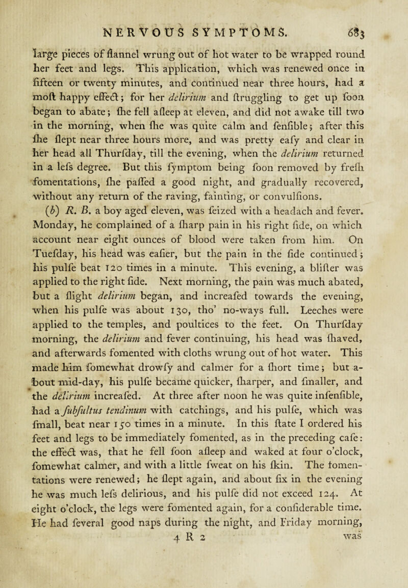 large pieces of flannel wrung out of hot water to be wrapped round her feet and legs. This application, which was renewed once in fifteen or twenty minutes, and continued near three hours, had a moft happy eflecfl; for her delirium and ftruggling to get up fbon began to abate; fhe fell alleep at eleven, and did not awake till two in the morning, when fhe was quite calm and fenfible ; after this Ihe flept near three hours more, and was pretty eafy and clear in her head all Thurfday, till the evening, when the delirium returned in a lefs degree. But this fymptom being foon removed by frefli fomentations, fhe pafled a good night, and gradually recovered, without any return of the raving, fainting, or convulflons. (^) R, B, a boy aged eleven, was feized with a headach and fever. Monday, he complained of a fharp pain in his right fide, on which account near eight ounces of blood were taken from him. On Tuefday, his head was eafier, but the pain in the fide continued j his pulfe beat T2o times in a minute. This evening, a blifler was applied to the right fide. Next morning, the pain was much abated, but a flight delirium began, and increafed towards the evening, when his pulfe was about 130, tho’ no-ways full. Leeches were applied to the temples, and poultices to the feet. On Thurfday morning, the delirium and fever continuing, his head was fliaved, and afterwards fomented with cloths wrung out of hot water. This made Mm fomewhat drowTy and calmer for a fliort time; but a- ibout mid-day, his pulfe became quicker, fliarper, and fmaller, and the delirium increafed. At three after noon he was quite infenfible, had a fuhfultus tendinum with catchings, and his pulfe, which was fmall, beat near 150 times in a minute. In this flate I ordered his feet and legs to be immediately fomented, as in the preceding cafe: the effedl was, that he fell foon afleep and waked at four o’clock, fomewhat calmer, and with a little fweat on his fkin. The tomen- tations were renewed; he flept again, and about fix in the evening he was much lefs delirious, and his pulfe did not exceed 124. At eight o’clock, the legs were fomented again, for a confiderable time. He had feveral good naps during the night, and Friday morning, 4 R 2 • was