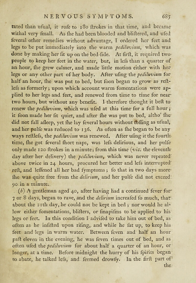 tated than ufual, it rofe to i8o flrokes in that time, and became withal very fmalL As llie had been blooded and bliftered, and iifed feveral other remedies without advantage, I ordered her feet and legs to be put immediately into the warm pedilu<vinm^ which was done by making her lit up on the bed-lide. At firll, it required two- people to keep her feet in the water, but, in lefs than a quarter of an hour, lire grew calmer, and made little motion either with her legs or any other part of her body. After uling thefor half an hour, Ihe was put to bed, but foon began to grow as rell- lefs as formerly; upon which account warm- fomentations were ap* plied to her legs and feet, and renewed from time to time for near two hours, but without any benefit. I-therefore thought it bell to renew the pedilmmim^ which was ufed at this time' for a full hour p it foon made her lit quiet, and after Ihe was put to bed, altho’ llie did not fall alleep, yet fhe lay feveral hours without t?bfling as ufualj and her pulle was reduced to 136. As often as llie began to be any ways relllefs, the padilwvium was renewed. After uling it the fourth time, Ihe got feveral Ihort naps, was lefs delirious, and her pulfe only made 120 flrokes in a minute; from this time {yiz\ the eleventh' day after her delivery) the pc diluvium^ which was never repeated' above twice in 24 hours, procured her better and lefs interrupted'' reft, and lelfened all her bad fymptoms ; fo that in two days more^ Ihe was quite free from the delirium, dind her pulfe did not exceed' 90 in a minute;. (Jb) A gentleman aged’qo, after having had a'continued fever forr 7 or 8 days, began to rave, and the increafed fo much, that about the i ith day, he could not be kept in bed ;• nor would he ah low either fomentations, blillers, or linapifms to be applied to his legs or feet. In this condition Ladvifed to take him out of bed, as often as he inlifted upon riling,, and while he fat up, to keep his feet and legs in v/arm v/ater. Between feven and half an hour pafl; eleven in the evening, he was feven times out of bed, and as oitQn \x^Qd xhQ pcdihivium for about half a quarter of an hour, or longer, at a time. Before midnight the hurry of his fpirits began to abate, he talked lefs, and feemed drowfy. In the- lirft part oT the- ♦