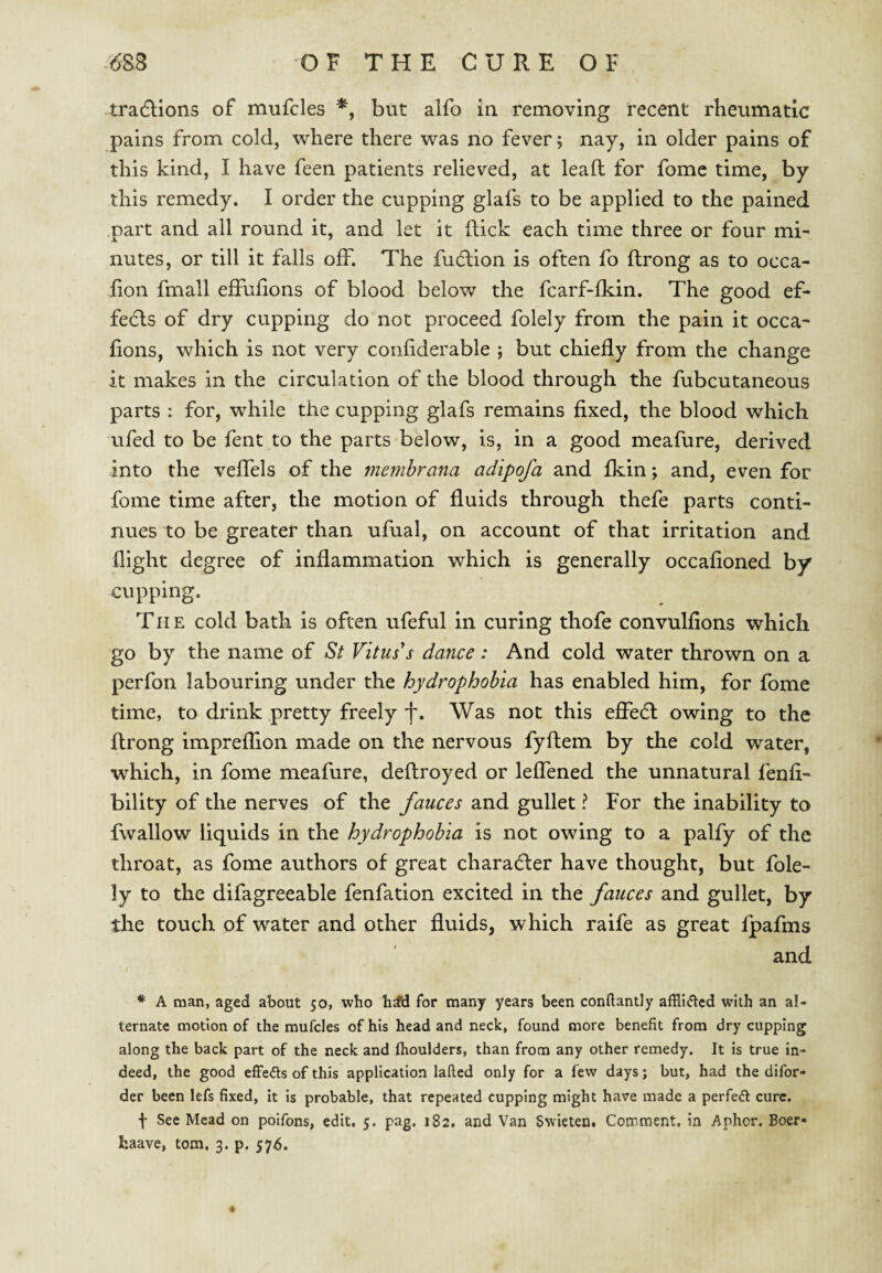 tradlions of mufcles but alfo in removing recent rheumatic pains from cold, where there was no fever 5 nay, in older pains of this kind, I have feen patients relieved, at leafl for fome time, by this remedy. I order the cupping glafs to be applied to the pained part and all round it, and let it flick each time three or four mi' nutes, or till it falls off. The fudlion is often fo flrong as to occa- fion fmall effufions of blood below the fcarf-fkin. The good ef¬ fects of dry cupping do not proceed folely from the pain it occa- fions, which is not very coiifiderable ; but chiefly from the change it makes in the circulation of the blood through the fubcutaneous parts : for, while the cupping glafs remains fixed, the blood which ufed to be fent to the parts below, is, in a good meafure, derived into the veffels of the memhrana adipofa and fkin; and, even for fome time after, the motion of fluids through thefe parts conti¬ nues to be greater than ufual, on account of that irritation and flight degree of inflammation which is generally occafioned by cupping. The cold bath is often ufeful in curing thofe convulfions which go by the name of St Vitus's dance : And cold water thrown on a perfon labouring under the hydrophobia has enabled him, for fome time, to drink pretty freely f. Was not this eficdl owing to the flrong impreflion made on the nervous fyflem by the cold water, which, in fome meafure, deflroyed or leffened the unnatural fenfi- bility of the nerves of the fauces and gullet ? For the inability to fwallow liquids in the hydrophobia is not owing to a palfy of the throat, as fome authors of great charadler have thought, but fole¬ ly to the difagreeable fenfation excited in the fauces and gullet, by the touch of water and other fluids, which raife as great fpafms and * A man, aged about 50, who for many years been conftantly afflicted with an al¬ ternate motion of the mufcles of his head and neck, found more benefit from dry cupping along the back part of the neck and ftioulders, than from any other remedy. It is true in¬ deed, the good effedts of this application lafted only for a few days; but, had the difor- der been lefs fixed, it is probable, that repeated cupping might have made a perfect cure. f See Mead on poifons, edit, 5. pag. 182. and Van Swieten. Comment, in Aphor. Boer*