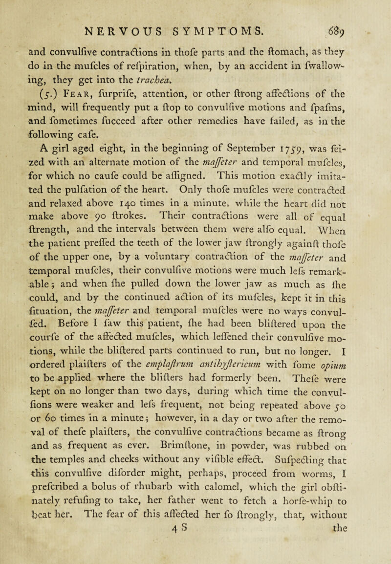 and convulfive contracftions in thofe parts and the Romach, as they do in the mufcles of refpiratlon, when, by an accident in fwallow- ing, they get into the trachea^ (5.) Fear, furprife, attention, or other ftrong affecRions of tlie mind, will frequently put a flop to convuhive motions and fpafnis, and fometimes fucceed after other remedies have failed, as in the following cafe. A girl aged eight, in the beginning of September lyj'p, was fei- zed with an alternate motion of the majfeter and temporal mufcles, for which no caufe could be alTigned. This motion exadlly imita¬ ted the pulfation of the heart. Only thofe mufcles were contrad;ed and relaxed above 140 times in a minute, while the heart did not make above 90 ftrokes. Their contracflions were all of equal ftrength, and the intervals between them were alfo equal. When the patient prelTed the teeth of the lower jaw flrongiy againft thofe of the upper one, by a voluntary contraction of the majfeter and temporal mufcles, their convulfive motions were much lefs remark¬ able ; and when Ihe pulled down the lower jaw as much as Ihe could, and by the continued action of its mufcles, kept it in this fituation, the majfeter and temporal mufcles were no ways convul- fed. Before I faw this patient, fhe had been bliflered upon the courfe of the aSected mufcles, which lefTened their convulfive mo¬ tions, while the bliflered parts continued to run, but no longer. I ordered plaiflers of the emplajlrum antihyjlericiwi with fome opium to be applied where the bliflers had formerly been. Thefe were kept on no longer than two days, during which time the convul- fions were weaker and lefs frequent, not being repeated above 50 or 60 times in a minute; however, in a day or two after the remo¬ val of thefe plaiflers, the convulfive contractions became as flrong and as frequent as ever. Brimflone, in powder, was rubbed on the temples and cheeks without any vifible effect. Sufpecting that this convulfive diforder might, perhaps, proceed from worms, I prefcribed a bolus of rhubarb with calomel, which the girl obfli- nately refufing to take, her father went to fetch a horfe-whip to beat her. The fear of this affected her fo flrongiy, that, without