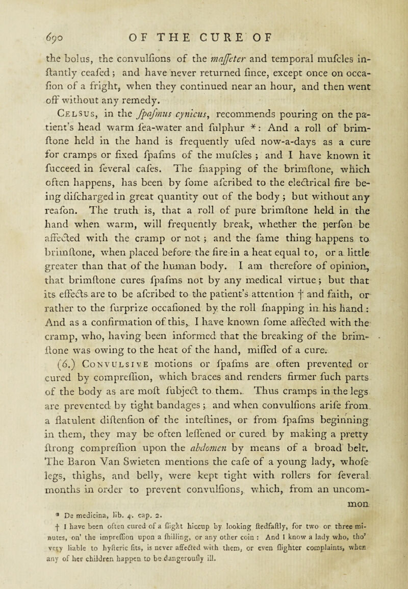 the bolus, the convulfions of the majfeter and temporal mnfcles In- ftantly ceafed ; and have never returned fince, except once on occa- fion of a fright^ when they continued near an hour, and then went off without any remedy. Celsus, in the fpafmus cynlcus, recommends pouring on the pa¬ tient’s head warm fea-water and fulphur *: And a roll of brim- flone held in the hand is frequently ufed now-a-days as a cure for cramps or fixed fpafms of the mufcles ; and I have known it fucceed in feveral cafes. The fnapping of the brimftone, which often happens, has been by fome afcribed to the eleclrical fire be¬ ing difcharged in great quantity out of the body j but without any reafon. The truth is, that a roll of pure brimftone held in the hand when warm, will frequently break, whether the perfon be affected with the cramp or not ; and the fame thing happens to brimftone, when placed before the fire in a heat equal to, or a little greater than that of the human body. I am therefore of opinion, that brimftone cures fpafms not by any medical virtue; but that its effects are to be afcribed to the patient’s attention j and faith, or rather to the furprize occafioned by the roll fnapping in his hand : And as a confirmation of this,. I have knovm fome affecfted with the- cramp, who, having been informed that the breaking of the brim¬ ftone was owing to the heat of the hand, miffed of a curev (b.) Convulsive motions or fpafms are often prevented or cured by compreflion, which braces and renders firmer fuch parts of the body as are moft fubject to them. Thus cramps in the legs are prevented by tight bandages ; and when convulfions arife from, a flatulent diftenfion of the inteftines, or from fpafms beginning in them, they may be often leffened or cured by making a pretty ftrong compreffion upon the abdomen by means of a broad' belt. The Baron Van Swieten mentions the cafe of a young lady, whofe legs, thighs, and belly, were kept tight with rollers for feveral months in order to prevent convulfions, Vvdiich, from an uncom¬ mon * Da medicina, lib. /j. cap. 2. I I have been often cured of a flight hiccup by looking Itedfaftly, for two or three mi¬ nutes, on’ the impreffion upon a {hilling, or any other coin ; And I know a lady who, tho’ ve;ty liable to hyfteric fits, is never aflPedfed with them, or even {lighter complaints, whec any of her children happen to be dangeroufly ill.