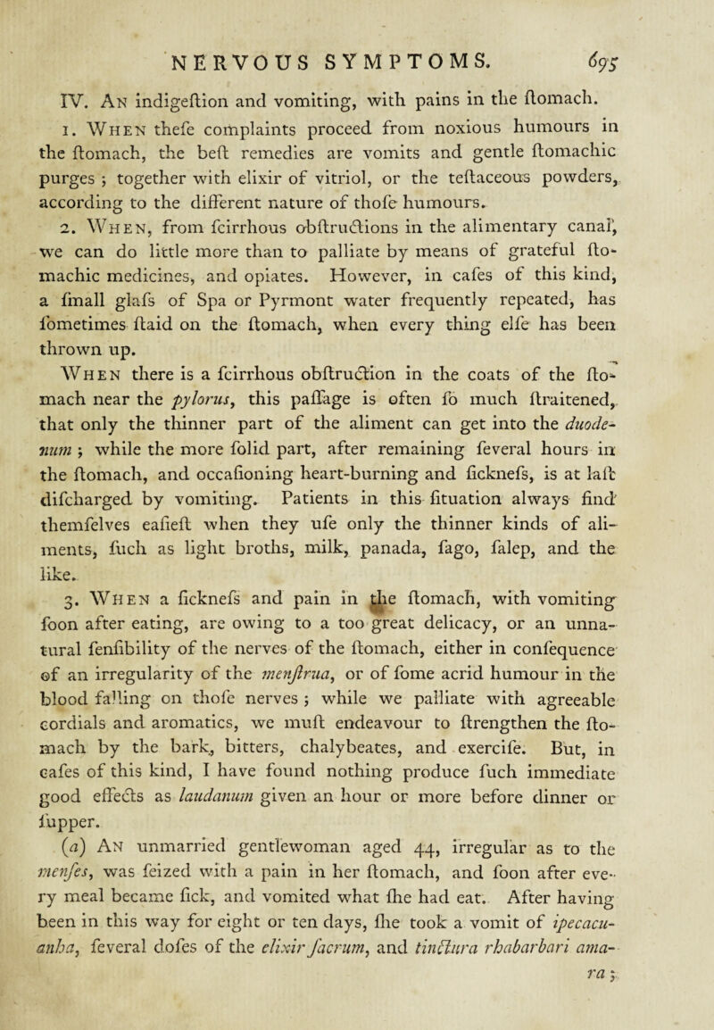 IV. An indigeflion and vomiting, with pains in the flomach. 1. When thefe complaints proceed from noxious humours in the ftomach, the belt remedies are vomits and gentle ftomachic purges j together with elixir of vitriol, or the tellaceous powders, according to the different nature of thofe humours, 2. When, from feirrhous obflruflions in the alimentary canal', we can do little more than to palliate by means of grateful fto* machic medicines, and opiates. However, in cafes of this kind, a finall glafs of Spa or Pyrmont water frequently repeated, has fometimes Raid on the ftomach, when every thing elfe has been thrown up. When there Is a feirrhous obftrudlion in the coats of the flo¬ mach near the pylorus, this paffage is often fo much flraitened, that only the tliinner part of the aliment can get into the duode¬ num while the more folid part, after remaining feveral hours in the flomach, and occafioning heart-burning and ficknefs, is at lafl difeharged by vomiting. Patients in this fituation always find themfelves eafiefl when they ufe only the thinner kinds of ali¬ ments, filch as light broths, milk, panada, fago, falep, and the like, 3. When a ficknefs and pain in ^le ftomach, with vomiting^ foon after eating, are owing to a too great delicacy, or an unna¬ tural fenfibility of the nerves of the flomach, either in confequence' of an irregularity of the fnenjlrua, or of fome acrid humour in the blood falling on thofe nerves ; while we palliate with agreeable cordials and aromatics, we muft endeavour to flrengthen the flo¬ mach by the bark, bitters, chalybeates, and-exercife. But, in cafes of this kind, I have found nothing produce fuch immediate good effedls as laudanum given an hour or more before dinner or fupper. {a) An unmarried gentfewoman aged 44, irregular as to the menfes, was feized with a pain in her flomach, and foon after eve¬ ry meal became fick, and vomited what fhe had eat. After having been in this way for eight or ten days, flie took a vomit of ipecacu¬ anha, feveral dofes of the elixir facrum, and tin^nra rhabarbari ama-- ra 3.,