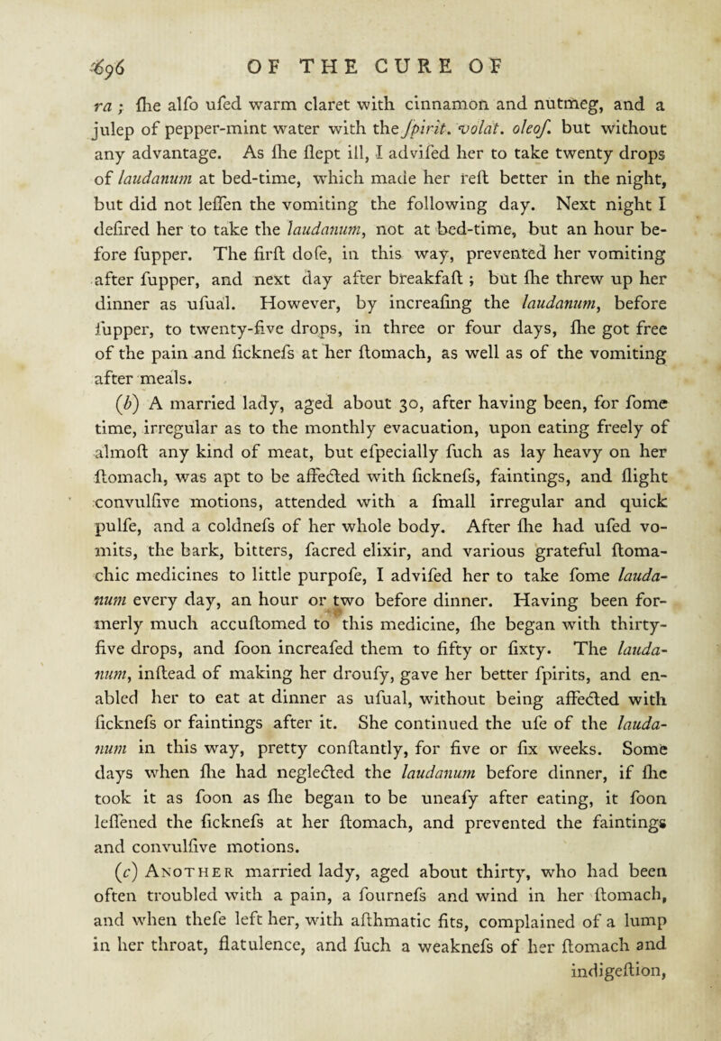 ra ; llie alfo ufed warm claret with cinnamon and nutmeg, and a julep of pepper-mint water with th.Q Jpirit, voldt. okof, but without any advantage. As flie flept ill, I advifed her to take twenty drops of laudanum at bed-time, which made her reft better in the night, but did not leflen the vomiting the following day. Next night I defired her to take the laudanum^ not at bed-time, but an hour be¬ fore fupper. The firft dofe, in this way, prevented her vomiting -after fupper, and next day after breakfaft ; but ftie threw up her dinner as ufual. However, by increaftng the laudanum^ before fupper, to twenty-five drops, in three or four days, fhe got free of the pain and ficknefs at her ftomach, as well as of the vomiting after meals. (Z>) A married lady, aged about 30, after having been, for fome time, irregular as to the monthly evacuation, upon eating freely of almoft any kind of meat, but efpecially fuch as lay heavy on her ftomach, was apt to be afteefted with ficknefs, faintings, and flight convulfive motions, attended with a fmall irregular and quick pulfe, and a coldnefs of her whole body. After flie had ufed vo¬ mits, the bark, bitters, facred elixir, and various grateful ftoma- chic medicines to little purpofe, I advifed her to take fome lauda¬ num every day, an hour or two before dinner. Having been for¬ merly much accuftomed to this medicine, flie began with thirty- five drops, and foon increafed them to fifty or fixty. The lauda¬ num, inftead of making her droufy, gave her better fpirits, and en¬ abled her to eat at dinner as ufual, without being affefted with ficknefs or faintings after it. She continued the ufe of the lauda¬ num in this way, pretty conftantly, for five or fix weeks. Some days when flie had neglefted the laudanum before dinner, if flic took it as foon as flie began to be uneafy after eating, it foon leflbned the ficknefs at her ftomach, and prevented the faintings and convulfive motions. (c) Another married lady, aged about thirty, who had been often troubled with a pain, a fournefs and wind in her ftomach, and when thefe left her, with afthmatic fits, complained of a lump in her throat, flatulence, and fuch a weaknefs of her ftomach and indigeftion,