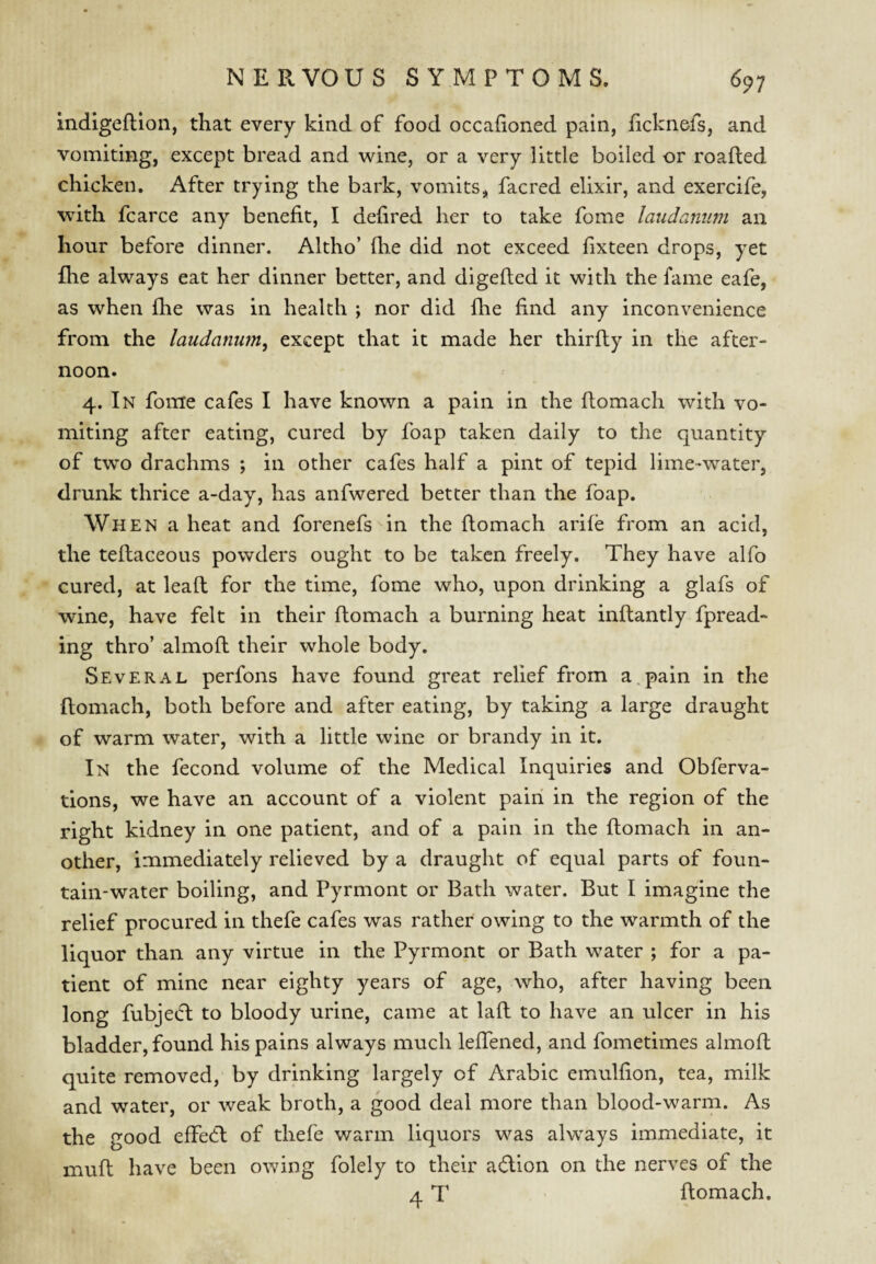 indigefllon, that every kind of food occahoned pain, ficknefs, and vomiting, except bread and wine, or a very little boiled or roafted chicken. After trying the bark, vomits, facred elixir, and exercife, with fcarce any benefit, I defired her to take fome latidamim an hour before dinner. Altho’ fb.e did not exceed fixteen drops, yet fhe always eat her dinner better, and digefted it with the fame eafe, as when fhe was in health ; nor did fhe find any inconvenience from the laudanum, except that it made her thirfly in the after¬ noon. 4. In fome cafes I have known a pain in the ftomach with vo¬ miting after eating, cured by foap taken daily to the quantity of two drachms ; in other cafes half a pint of tepid lime-water, drunk thrice a-day, has anfwered better than the foap. When a heat and forenefs in the ftomach arife from an acid, the teflaceous powders ought to be taken freely. They have alfo cured, at lead for the time, fome who, upon drinking a glafs of wine, have felt in their ftomach a burning heat inftantly fpread- ing thro’ almofl their whole body. Several perfons have found great relief from a.pain in the ftomach, both before and after eating, by taking a large draught of warm water, with a little wine or brandy in it. In the fecond volume of the Medical Inquiries and Obferva- tions, we have an account of a violent pain in the region of the right kidney in one patient, and of a pain in the ftomach in an¬ other, immediately relieved by a draught of equal parts of foun¬ tain-water boiling, and Pyrmont or Bath water. But I imagine the relief procured in thefe cafes was rather owing to the warmth of the liquor than any virtue in the Pyrmont or Bath water ; for a pa¬ tient of mine near eighty years of age, who, after having been long fubjedt to bloody urine, came at laft to have an ulcer in his bladder, found his pains always much leftened, and fometimes almoft quite removed, by drinking largely of Arabic emuhion, tea, milk and water, or weak broth, a good deal more than blood-warm. As the good effedl of thefe warm liquors was always immediate, it muft have been owing folely to their adlion on the nerves of the 4 T ftomach.