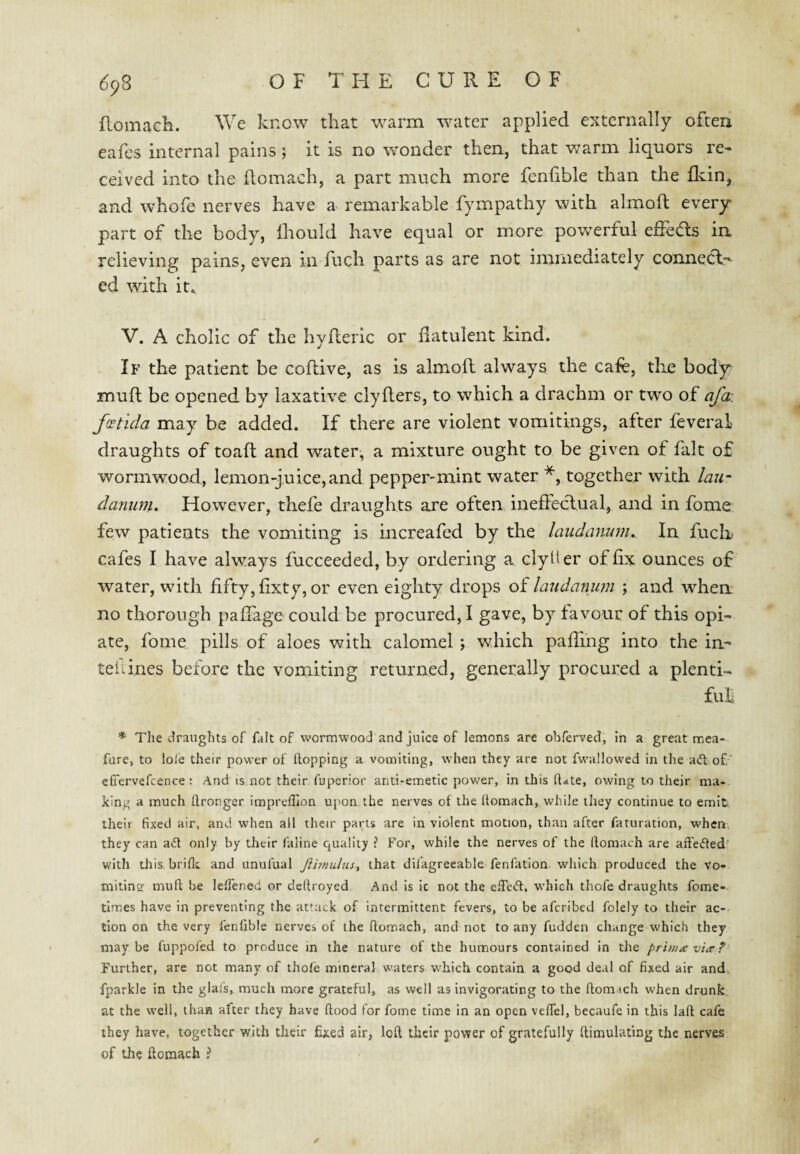 flomach. We know that warm water applied externally often eafes internal pains; it is no wonder then, that v^arm liquors re¬ ceived into the ftomach, a part much more fenfible than the fldn, and whofe nerves have a remarkable fympathy with almoft every part of the body, Ihould have equal or more powerful effeds in relieving pains, even in fuch parts as are not immediately connecl--- ed with it^ V. A cholic of the hyderic or datulent kind. If the patient be coftive, as is almoft always the cafe, the body muft be opened by laxative clyfters, to w'hich a drachm or two of afa\ fxtida may be added. If there are violent vomitings, after feveral draughts of toaft and water, a mixture ought to be given of fait of wormwood, lemon-juice, and pepper-mint water *, together with lau^ danum. However, thefe draughts are often ineffeclual, and in fome few patients the vomiting is increafed by the laudanum. In fuch cafes I have always fucceeded, by ordering a clylier of fix ounces of water, with fifty, fixty, or even eighty drops of laudanum j and when no thorough palfage could be procured,! gave, by favour of this opi¬ ate, fome pills of aloes with calomel ; wdiich paffing into the in- teiii.nes before the vomiting returned, generally procured a plenti¬ ful * The draughts of fait of wormwood and juice of lemons are ohferved, in a great mea- fure, to lole their power of flopping a vomiting, when they are not fwallowed in the a<fl of ' cfTervefcence : And is not their fuperior anti-emetic power, in this fl.ite, owing to their ma¬ king a much flronger iraprcfllon upon the nerves of the flomach, while they continue to emit their fixed air, and when all their parts are in violent motion, than after faturation, when, they can aifl only by their faline quality ? For, while the nerves of the flomach are affeifled’ with this briflc and unufual Jimulus, that dilagreeable fenfation which produced the vo- milins' mufl be lelfened or deftroyed And is ic not the efle<5f. w’hich thofe draughts fome- times have in preventing the attack of intermittent fevers, to be afcribed folely to their ac¬ tion on the very fenfible nerves of the flomach, and not to any fudden change which they maybe fuppoled to produce in the nature of the humours contained in the primavi^? Further, are not many of thofe mineral waters w'hich contain a good deal of fixed air and. fparkle in the glai's, much more grateful, as well as invigorating to the flomrich when drunk at the well, than after they have flood for fome time in an open velTel, becaufe in this lafl cafe they have, together with their fixed air, lofl their power of gratefully flimulating the nerves of the flomach ? /