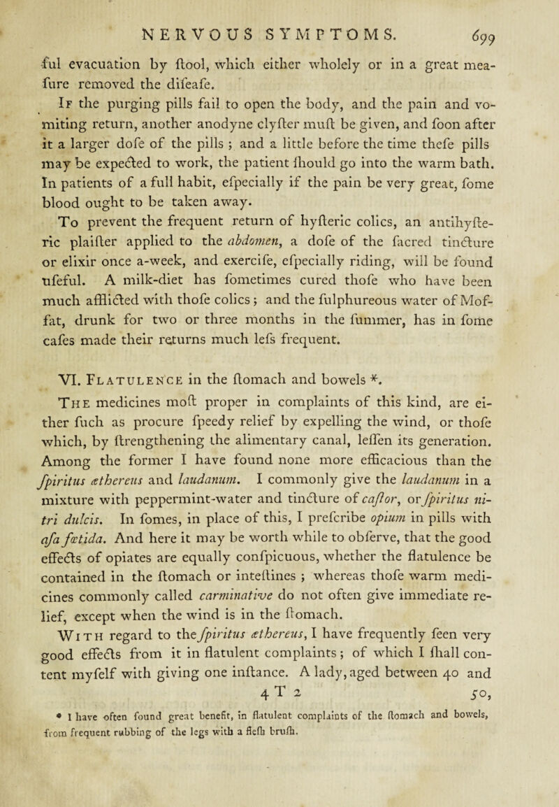 ■ful evacuation by flool, which either wholely or in a great mea- fure removed the difeafe. If the purging pills fail to open the body, and the pain and vo¬ miting return, another anodyne clyfler mud be given, and foon after it a larger dofe of the pills ; and a little before the time thefe pills may be expected to work, the patient lliould go into the warm bath. In patients of a full habit, efpecially if the pain be very great, fome blood ought to be taken away. To prevent the frequent return of hyderic colics, an antihyde- ric plaider applied to the abdomen, a dofe of the dicred tindlure or elixir once a-week, and exercife, efpecially riding, will be found ufeful. A milk-diet has fometimes cured thofe who have been much afHidled with thofe colics ; and the fulphureous water of Mof¬ fat, drunk for two or three months in the fummer, has in fome cafes made their returns much lefs frequent. VI. Flatulen'ce in the domach and bowels The medicines mod proper in complaints of this kind, are ei¬ ther fuch as procure fpeedy relief by expelling the wind, or thofe which, by drengthening the alimentary canal, leden its generation. Among the former I have found none more efficacious than the fpiritus (ethereus and laudanum. I commonly give the laudammi in a mixture with peppermint-water and tindlure of cajlor, or fpiritus ni- tri didcis. In fomes, in place of this, I prefcribe opiu7n in pills with afa fdctida. And here it may be worth while to obferve, that the good effedls of opiates are equally confpicuous, whether the flatulence be contained in the domach or intedines ; whereas thofe warm medi¬ cines commonly called carminative do not often give immediate re¬ lief, except when the wind is in the domach. Wi T H regard to the fpiritus cethereus, I have frequently feen very good effedls from it in flatulent complaints; of which I diall con¬ tent myfelf with giving one indance. A lady, aged between 40 and 4 T 2 50, ♦ I have often found great benefit, in flatulent complaints of the ftomach and bowels, from frequent rubbing of the legs with a fiefli brulh.