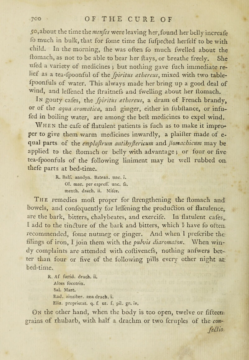 50, about the time the menfes were leaving her,found her belly increafe fo much in bulk, that for fome time fhe fufpecRed lierfelf to be with child. In the morning, Ihe was often fo much fwelled about the llomach, as not to be able to bear her flays, or breathe freely. She ufed a variety of medicines ; but nothing gave fuch immediate re¬ lief as a tea-fpoonful of the fpiritus £ the reus, mixed with two table- fpoonfuls of water. This always made her bring up a good deal of wind, and leffened the flraitnefs and fwelling about her flomach. In gouty cafes, the fpiritus <Ethereus, a dram of French brandy, or of the aqua aromatica, and ginger, either in fubftance, or infu- fed in boiling water, are among the befl medicines to expel wind. Whe N the cafe of flatulent patients is fuch as to make it impro¬ per to give them warm medicines inwardly, a plaifter made of e- qual parts of the emplafrum antihyjiericum and Jiornachicutn may be applied to the flomach or belly with advantage ; or four or five tea-fpoonfuls of the following liniment may be well rubbed on thefe parts at bed-time. R. BalE anoJyn. Batean. unc. i. Ol. mac. per expreC unc. fs. menth. drach. ii. Mifce. The remedies mofl proper for flrengthening the flomach and bowels, and confequently for Icffening the produd;ion of datulence, are the bark, bitters, chalybeates, and exercife. In flatulent cafes,. I add to the tin6lure of the bark and bitters, which L have fo often recommended, fome nutmeg or ginger. And when 1 prefcribe the filings of iron, I join them with xht pulvis diaromaton,. When win¬ dy complaints are attended with coflivenefs, nothing anfwers bet¬ ter than four or five of the following pills every other night at bed-lime. R. Af feefid. drachi ii» Aloes focotrin. Sal. Mart. R.ad. zinziber. ana drach. i. Elix, proprietat. q. f. ut. f. piL gr. Iv. On the other hand, when the body is too open, twelve or fifteen' grains of rhubarb, with half a drachm or two fcruples of x.h.e con- fe.3io