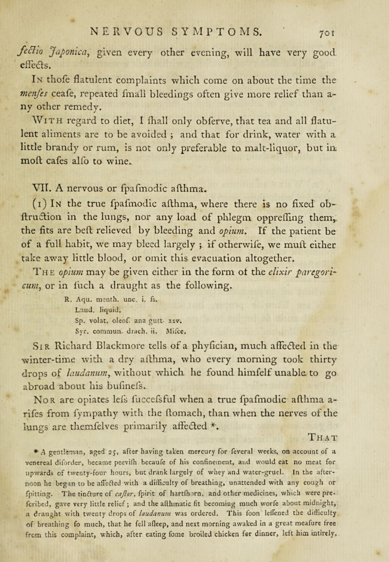 feBio Japonica, given every other evening, will have very good ededls. In thofe flatulent complaints v^hich come on about the time the menfes ceafe, repeated fmali bleedings often give more relief than a- ny other remedy. With regard to diet, I lliall only obferve, that tea and all flatu¬ lent aliments are to be avoided ; and that for drink, water with a little brandy or rum, is not only preferable to malt-liquor, but ia mofl cafes alfo to wine., VII. A nervous or fpafmodic aflhma. (i) In the true fpafmodic aflhma, where there is no fixed ob- flruflion in the lungs, nor any load of phlegm opprefling them^, the fits are befl relieved by bleeding and opium. If the patient be of a full habit, w^e may bleed largely ; if otherwife, we mufl either take away little blood, or omit this evacuation altogether. The opium may be given either in the form ot the elixir paregori^' cum, or in fiich a draught as the following. R. Aqu. rnsnth. unc. i, fs. Laud, liquid. Sp. volat. oleof. ana gutt- xxv. Syr. commun. drach. ii. Miice. Sir Richard Blackmore tells of a phyfician, much afledled in the winter-time -with a dry aflhma, who every morning took thirty drops of without^ which he found himfelf unabla to go abroad about his bufinefs. Nor are opiates lefs fuccefsful when a true fpafmodic aflhma a- rifes from fympathy with the flomach, than when the nerves of the lungs are themfelves primarily affedled That *'A gentleman, aged 25, after having taken mercury for feveral weeks, on account of a venereal diforder, became peevifh becaufe of his confinement, and would eat no meat for upwards of twenty-four hours, but drank largely of whey and water-gruel. In the after¬ noon he began to be afFeded with a difficulty of breathing, unattended with any cough or fpitting. The tincture of ca^or, of hartfhorn, and other medicines, which were pre- Icribed, gave very little relief; and the afthmatic fit becoming much worfe about midnight, a draught with twenty drops of laudanum was ordered. This foon lelfened the difliculty of breathing fo much, that he fell afleep, and next morning awaked in a great meafure free from this complaint, which, after eating fome broiled chicken far dinner, left him intirely,.