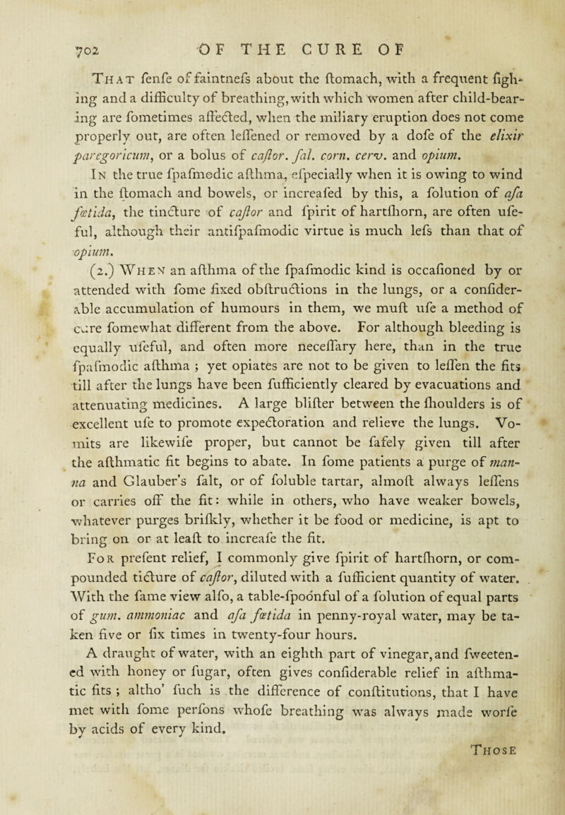 That fenfe of faintnefs about the ftomach, with a frequent figh^ ing and a difficulty of breathing, with which women after child-bear¬ ing are fometimes affefted, when the miliary eruption does not come properly out, are often leffened or removed by a dofe of the elixir paregoriciim^ or a bolus of cafior. fal. corn. cerv. and opiiun. In the true fpafmedic aflhma, efpecially when it is owing to wind in the ftomach and bowels, or increafed by this, a folution of afa /(ctida, the tinflure of cajior and fpirit of hartffiorn, are often ufe- ful, although their antifpafmodic virtue is much lefs than that of opium. (2.) When an aflhma of the fpafmodic kind is occalioned by or attended with fome fixed oblfruftions in the lungs, or a confider- able accumulation of humours in them, we muft ufe a method of cure fomewhat different from the above. For although bleeding is equally ufeful, and often more neceffiary here, than in the true fpafmodic aflhma ; yet opiates are not to be given to leffen the fits till after the lungs have been fufficiently cleared by evacuations and attenuating medicines. A large blifler between the flioulders is of excellent ufe to promote expedlofation and relieve the lungs. Vo¬ mits are likewife proper, but cannot be fafely given till after the aflhmatic fit begins to abate. In fome patients a purge of man¬ na and Glauber’s fait, or of foluble tartar, almofl always leffens or carries off the fit: while in others, who have weaker bowels, whatever purges brifldy, whether it be food or medicine, is apt to bring on or at leafl to increafe the fit. For prefent relief, \ commonly give fpirit of hartfhorn, or com¬ pounded tidlure of caJlor^ diluted with a fufficient quantity of water. With the fame view alfo, a table-fpodnful of a folution of equal parts of ginn. ammoniac and afa foetida in penny-royal water, may be ta¬ ken five or fix times in twenty-four hours. A draught of water, with an eighth part of vinegar, and fweeten- cd with honey or fugar, often gives confiderable relief in aflhma¬ tic fits ; altho’ fuch is the difference of conflitutions, that I have met with fome perfons whofe breathing was always made worfe by acids of every kind. Those