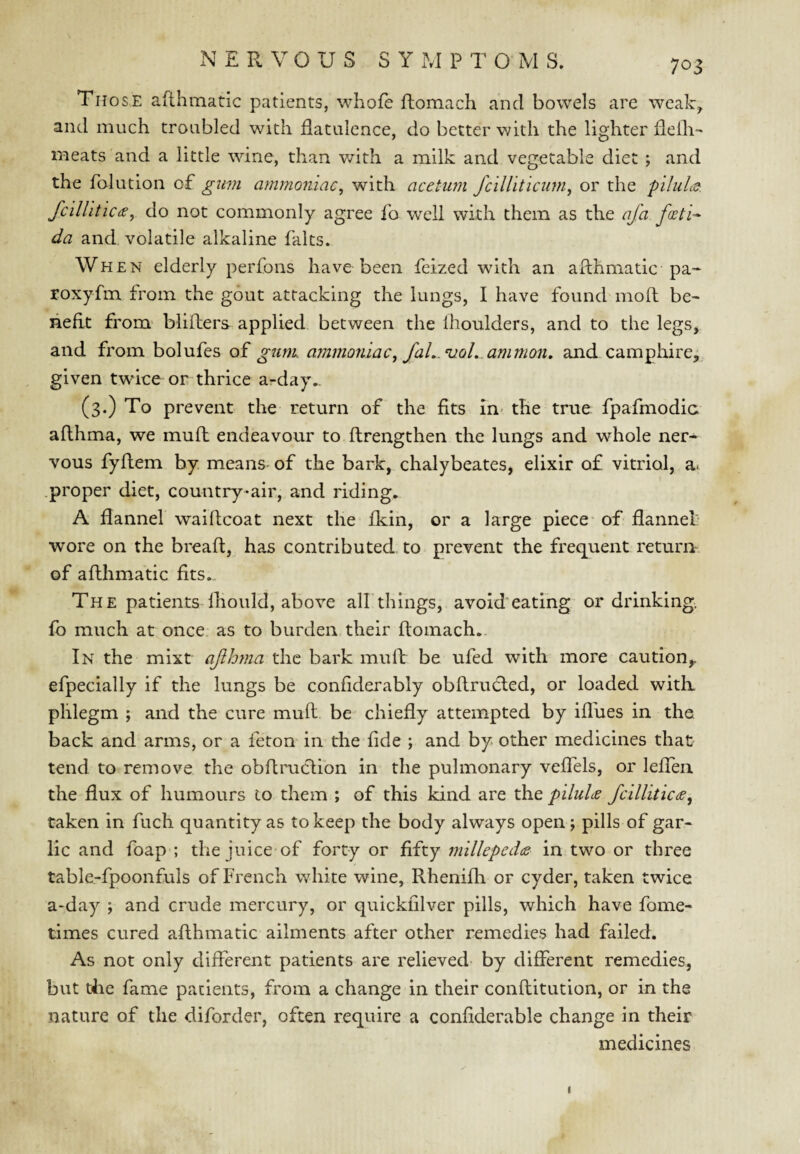 NERVOUS S Y i\I P T O M S. Those afthmatic patients, whofe ftomach and bowels are weak, and much troubled with flatulence, do better v/ith the lighter fleih- meats and a little wine, than v/ith a milk and vegetable diet ; and the folution of gum ammoniac^ with aceturn fcilhticum^ or the pilule^. fcilUtic^e, do not commonly agree fo well with them as the afa foeti-^ da and. volatile alkaline falts. When elderly perfons have been feized with an afthmatic pa« roxyfm from the gout attacking the lungs, I have found moft be^ heftt from blifters applied between the Ihoulders, and to the legs, and from bolufes of gum. ammoniac, faL.^oL. amnion» and camphire^ given twice or thrice arday,. (3.) To prevent the return of the fits in- the true fpafmodic afthma, we muft endeavour to ftrengthen the lungs and whole ner¬ vous fyftem by means- of the bark, chalybeates, elixir of vitriol, a* .proper diet, country-air, and riding, A flannel waiftcoat next the fkin, or a large piece' of flannel wore on the breaft, has contributed to prevent the frequent return of afthmatic fits... The patients Ihould, above all things, avoid eating or drinking, fo much at once as to burden their ftomach. In the mixt afhma the bark muft be ufed with more caution,, efpecially if the lungs be confiderably obftrudled, or loaded witlx phlegm ; and the cure muft be chiefly attempted by iflues in the. back and arms, or a feton in the fide ; and by other medicines that tend to remove the obftruclion in the pulmonary veftels, or lefTen the flux of humours to them ; of this kind are the piluU fcillitic(e, taken in fuch quantity as to keep the body always open; pills of gar¬ lic and foap ; the juice of forty or fifty millepedce in two or three table-fpoonfuls of French white wine, Rhenifh or cyder, taken twice a-day ; and crude mercury, or quickfilver pills, which have fome- times cured afthmatic ailments after other remedies had failed. As not only different patients are relieved by different remedies, but the fame patients, from a change in their conftitution, or in the nature of the diforder, often require a confiderable change in their medicines I