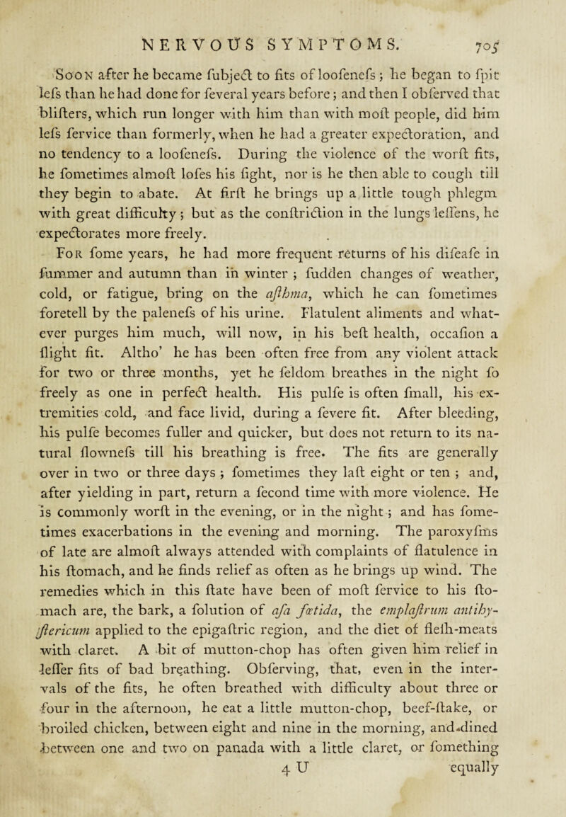 10S 'Soon after he became fubjedl to fits of loofenefs ; he began to fpit lefs than he had done for feveral years before; and then I obferved that blifters, which run longer with him than with moll people, did him lefs fervice than formerly, when he had a greater expectoration, and no tendency to a loofenefs. During the violence of the word fits, he fometimes almofl lofes his fight, nor is he then able to cough till they begin to abate. At hrft he brings up a little tough phlegm with great difficulty; but as the conflridlion in the lungs ielfens, he expecflorates more freely. For fome years, he had more frequent returns of his difeafe in fummer and autumn than ih winter ; fudden changes of weather, cold, or fatigue, bring on the ajihma^ which he can fometimes foretell by the palenefs of his urine. Flatulent aliments and what¬ ever purges him much, will now, in his befl health, occafion a flight fit. Altho’ he has been often free from any violent attack for two or three months, yet he feldom breathes in the night fo freely as one in perfe6l health. His pulfe is often fmall, his ex¬ tremities cold, and face livid, during a fevere fit. After bleeding, his pulfe becomes fuller and quicker, but does not return to its na¬ tural flownefs till his breathing is free. The fits are generally over in two or three days ; fometimes they laft eight or ten ; and, after yielding in part, return a fecond time with more violence. He is commonly word in the evening, or in the night; and has fome¬ times exacerbations in the evening and morning. The paroxyfms 'of late are almod always attended with complaints of flatulence in his domach, and he finds relief as often as he brings up wind. The remedies which in this date have been of mod fervice to his do¬ mach are, the bark, a folution of afa fontida^ the emplajlnim antihy- 'Jiencum applied to the epigadric region, and the diet of flefii-meats with claret. A bit of mutton-chop has often given him relief in -leffer fits of bad breathing. Obferving, that, even in the inter¬ vals of the fits, he often breathed with difficulty about three or •four in the afternoon, he eat a little mutton-chop, beef-dake, or broiled chicken, between eight and nine in the morning, and*dined between one and two on panada with a little claret, or fomething 4 U equally