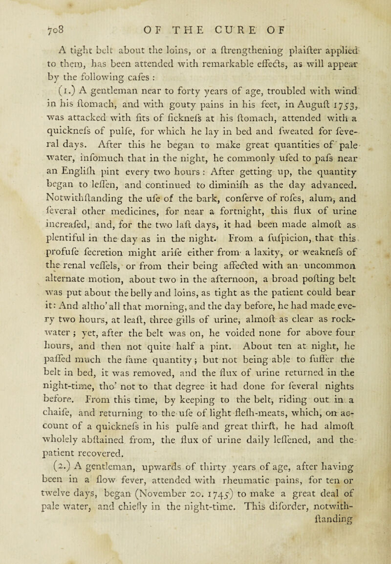 A tight belt about the loins, or a Rrengthening plaifter applied to thcro, has been attended with remarkable effeHs, as will appear by the following cafes : (i.) A gentleman near to forty years of age, troubled with wind in his ftomach, and with gouty pains in his feet, in Auguft 1753, was attacked with fits of ficknefs at his ftomach, attended with a quicknefs of pulfe, for which he lay in bed and fweated for feve- ral days. After this he began to make great quantities of pale- water, mfomuch that in the night, he commonly ufed to pafs near an Engiifh pint every two hours : After getting up, the quantity began to lefTen, and continued to diminifh as the day advanced. Notwithhanding the ufe of the bark, conferve of rofes, alum, and feveral other medicines, for near a fortnight, this flux of urine increafed, and, for the two lafl days, it had been made almofl as plentiful in the day as in the night. From a fufpicion, that this, profufe fecretion might arife either from- a laxity, or weaknefs of the renal veffels, or from their being affedied with an uncommon alternate motion, about two in the afternoon, a broad pofting belt was put about the belly and loins, as tight as the patient could bear it: And altho’ all that morning, and the day before, he had made eve¬ ry two hours, at lead, three gills of urine, almoft as clear as rock^ water ; yet, after the belt was on, he voided none for above four hours, and then not quite half a pint. About ten at night, he paffed much the fame quantity; but not being able to fuffer die belt in bed, it was removed, and the flux of urine returned in the night-time, tho’ not to that degree it had done for feveral nights before. From this time, by keeping to the belt, riding out in a chaife, and returning to the-ufe of light flefli-meats, which, o-n ac¬ count of a quicknefs in his pulfe and great third, he had almod wholely abdained from, the dux of urine daily ledbned, and the- patient recovered. (2.) A gentleman, upv/ards of thirty years of age, after having been in a dow fever, attended with rheumatic pains, for ten or twelve days, began (November 20. 1745) to make a great deal of pale water, and chiefly in the night-time. This diforder, notwith- danding