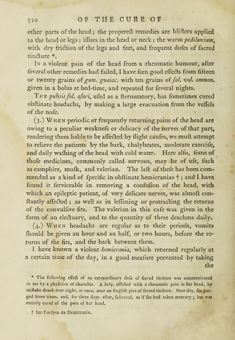 y 10 other parts of the head; the propereft remedies are bliflers applied to the head or legs ; ilTues in the head or neck; the warm pedilunjium^ with dry fricflion of the legs and feet, and frequent dofes of facred tincflure In a violent pain of the head from a rheumatic humour, after feveral other remedies had failed, I have feen good efFedls from fifteen or twenty grains of gum, gnaiac. with ten grains of fal. voL ammon^ given in a bolus at bed-time, and repeated for feveral nights. The pulvisfol. afari^ ufed as a fliernutatory, has fometimes cured obflinate headachs, by making a large evacuation from the vefTels of the nofe. (3.) When periodic or frequently returning pains of the head are owing to a peculiar weaknefs or delicacy of the nerves of that part, rendering them liable to be affedled by flight caufes, we muft attempt to relieve the patients by the bark, chalybeates, moderate exercife, and daily wafliing of the head with cold water. Here alfo, fome of thofe medicines, commonly called nervous, may be of ufe, fuch as camphire, mufk, and valerian. The laft of thefe has been com¬ mended as a kind of fpecifc in obflinate hemicranias f ; and I have found it ferviceable in removing a confufion of the head, with which an epileptic patient, of very delicate nerves, was almoft con- ftantly affedled ; as well as in lefTening or protradling the returns of the convulfve fits. The valerian in this cafe was given in the form of an eledluary, and to the quantity of three drachms daily. (4.) When headachs are regular as to their periods, vomits fliould be given an hour and an half, or two hours, before the re¬ turns of the fits, and the bark between them. I have known a violent hemlcrania, which returned regularly at a certain time of the day, in a good meafure prevented by taking the * The following elFeil of an extraordinary dofe of facred tindure was communicated to me by a phyfician of charader. A lady, afilided with a rheumatic pain in her head, by miflake drank over night, at once, near an Englilh pint of facred tindfure. Next day, fhe pur¬ ged feven times, and, for three days after, falivated, as if (lie had taken mercury j but was entirely cured of the pain of her head, . t See Fordyce de Hemicrania,