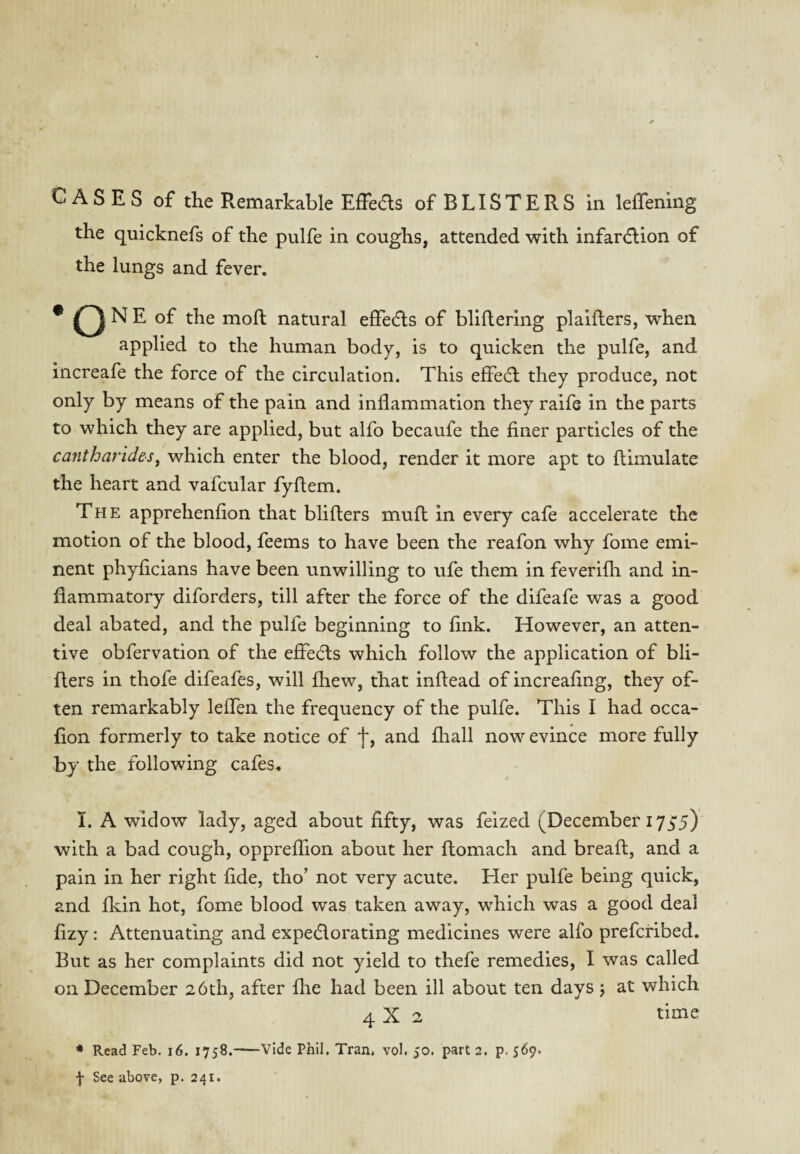 CASES of the Remarkable Effeds of BLISTERS in leffening the quicknefs of the pulfe in coughs, attended with infardion of the lungs and fever. * O ^ ^ mod natural effeds of bliflering plaifters, when applied to the human body, is to quicken the pulfe, and increafe the force of the circulation. This effed they produce, not only by means of the pain and inflammation they raife in the parts to which they are applied, but alfo becaufe the finer particles of the cantharides, which enter the blood, render it more apt to ftimulate the heart and vafcular fyftem. The apprehenfion that bliflers muft in every cafe accelerate the motion of the blood, feems to have been the reafon why fome emi¬ nent phyficians have been unwilling to ufe them in feverilh and in¬ flammatory diforders, till after the force of the difeafe was a good deal abated, and the pulfe beginning to fink. However, an atten¬ tive obfervation of the effeds which follow the application of bli¬ flers in thofe difeafes, will fliew, that inftead of increafing, they of¬ ten remarkably leffen the frequency of the pulfe. This I had occa- fion formerly to take notice of f, and fhall now evince more fully by the following cafes. I. A widow lady, aged about fifty, was feized (December 1735) with a bad cough, oppreffion about her flomach and breaft, and a pain in her right fide, tho’ not very acute. Her pulfe being quick, and fldn hot, fome blood was taken away, which was a good deal fizy: Attenuating and expedorating medicines were alfo prefcribed. But as her complaints did not yield to thefe remedies, I was called on December 26th, after fhe had been ill about ten days j at which 4X2 time * Read Feb. i6. 1758.-—Vide Phil, Tran. vol. 50. part 2. p. 569*