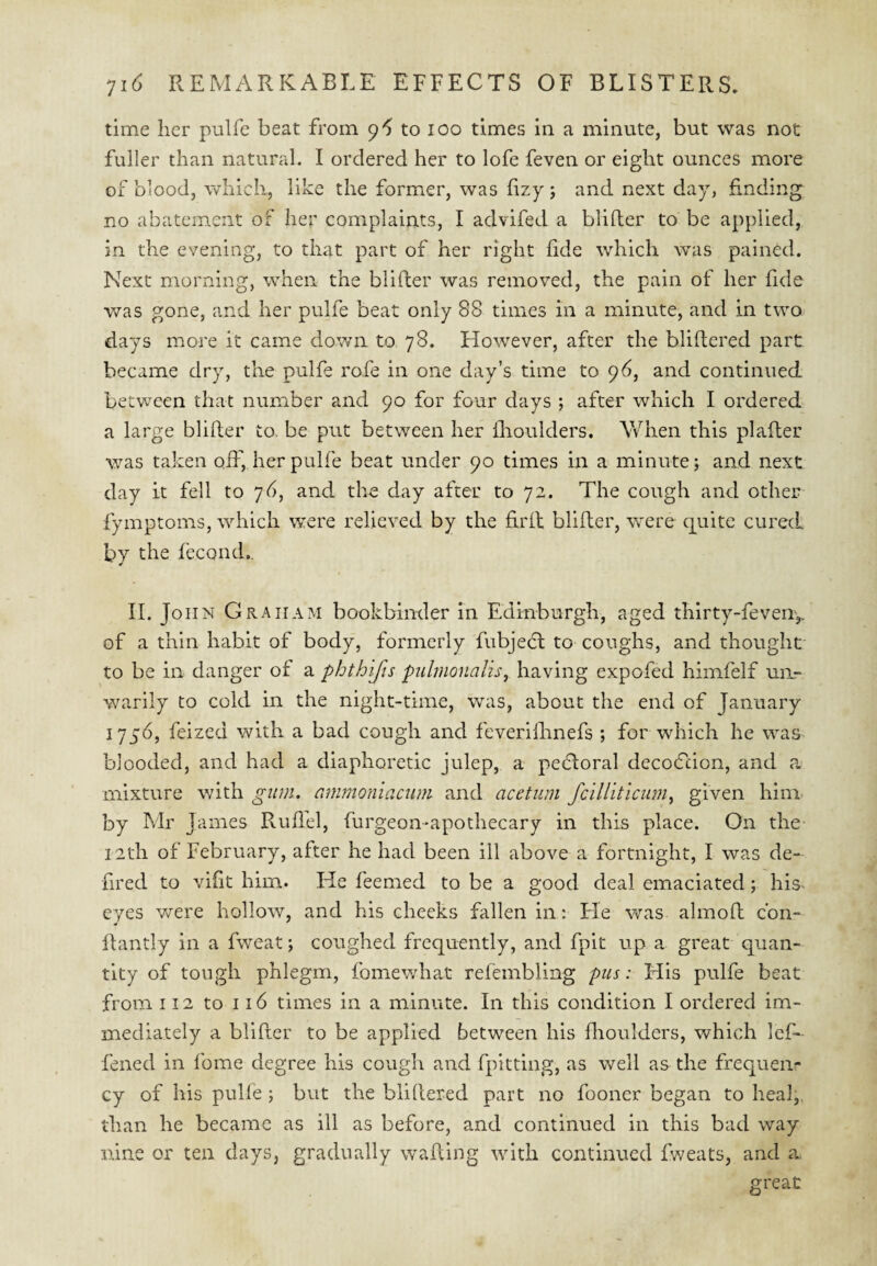 time her pulfe beat from 9 *5 to 100 times in a minute, but was not fuller than natural. I ordered her to lofe feven or eight ounces more of blood, which, like the former, was hzy ; and next day, finding no abatement of her complaints, I advifed a blifter to be applied, in the evening, to that part of her right fide which was pained. Next morning, when the blifter was removed, the pain of her fide was gone, and her pulfe beat only 88 times in a minute, and in two days more it came dov/n to 78. However, after the bliftered part became dry, the pulfe rofe in one day’s time to 96, and continued betv^een that number and 90 for four days ; after which I ordered a large blifter to. be put between her flioulders. When this plafter was taken off, her pulfe beat under 90 times in a minute; and next day it fell to 76, and the day after to 72. The cough and other fymptoms, which were relieved by the fir ft blifter, were quite cured by the fecond.. II. John Graham bookbinder in Edinburgh, aged thirty-feveriy of a thin habit of body, formerly fubjedt to coughs, and thought to be in danger of a phthifts pulmonal'is^ having expofed himfelf un¬ warily to cold in the night-time, was, about the end of January feized with a bad cough and feveriihnefs ; for which he was blooded, and had a diaphoretic julep, a pedloral decodcion, and a mixture with gum. ammoniamm and acetiim fcill'iticiim^ given him by Mr James Ruflel, furgeon-apothecary in this place. On the 12th of February, after he had been ill above a fortnight, I was de- fired to vifit him. He feemed to be a good deal emaciated; his eyes were hollow, and his cheeks fallen in: Fie was almoft cbn- ftantly in a fweat; coughed frequently, and fpit up a, great quan¬ tity of tough phlegm, fomewhat refembling pus: His pulfe beat from 112 to 116 times in a minute. In this condition I ordered im¬ mediately a blifter to be applied between his flioulders, which lef- fened in fome degree his cough and fpittlng, as well as the frequen¬ cy of his pulfe; but the bliftered part no fooner began to heal,, than he became as ill as before, and continued in this bad way nine or ten days, gradually wafting with continued Iweats, and a