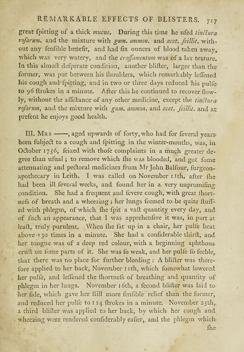 717 great fpitting of a thick mucus. During this dine he ufed tlnHura rofaruruy and the mixture with gum, ammon. and acet. fcillit, with¬ out any fenfible beilefit, and had iix ounces of blood taken away, which was very watery, and the crajfamentum was of a lax texture. In this alinoft defperate condition, another blifler, larger than the former, v/as put between his flioulders, which remarkably lelTened his cough and fpitting, and in two or three days reduced his pulfe to 96 ftrokes in a minute. After this he continued to recover flow- ly, without the alTiftance of any other medicine, except the thiBura- rofarurn, and the mixture with gum. ammon. and acet. Jlillit. and at prefent he enjoys good health. III. Mrs -, aged upwards of forty, who had for feveral years^ been fubjedl to a cough and fpitting in the winter-months, was, in. October 1756, feized with thofe complaints in a much greater de¬ gree than ufual ; to remove which flie was blooded, and got fome attenuating and pectoral medicines from Mr John Balfour, furgeon- apothecary in Leith. I ^vas called on November i ith, after flie had been ill feveral weeks, and found her in a very unpromifing condition. She had a frequent and fevere cough, with great fliort- nefs of breath and a w^heezing ; her lungs feemed to<be quite ftuiT- ed with phlegm, of which flie fpit a vaft quantity every day, and of fuch an appearance, that I was apprehenfrve it was, in part at lead, truly purulent. When flie fat up in a chair, her pulfe beat above 130 times in a minute. She had a conflderable thirft, and her tongue was of a deep red colour, vdth a begiiiniiig aphthous erufl on fome parts of it. She was fo weak, and her pulfe fo feeble, that there was no place for further bleeding : A blifler was there¬ fore applied to her back, November iith, which fomewhat lowered her pulfe, and leffened the fliortnefs of breathing and quantity of phlegm ill her lungs. November i6ch, a fecoiid blifler was laid to- her flde, which gave her flill more fcnflble relief than the former, and reduced lier pulfe to 114 ftrokes in a minute. November 25th3 a third blifler was applied to her back, by which her cough and wheezing were rendered conflderably eafier,, and the phlegm which’ flie