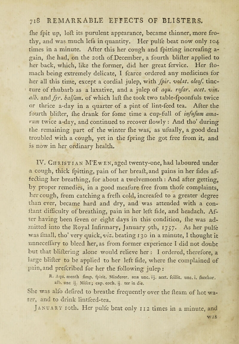 flie fpit up, loft its purulent appearance, became thinner, more fro¬ thy, and was much lefs in quantity. Her pulfe beat now only 104 times in a minute. After this her cough and fpitting increafing a- gain, die had, on the 20th of December, a fourth blifter applied to her back, which, like the former, did her great fervice. Her flo- inach being extremely delicate, I fcarce ordered any medicines for her all this time, except a cordial julep, with fpir, volat. oleof, tinc- ' ture of rhubarb as a laxative, and a julep of aqu. rofar, acet. *uin, alb, and fyr. halfam, of which laft fhe took two table-fpoonfuls twice or thrice a-day in a quarter of a pint of lint-feed tea. After the fourth blifter, die drank for fome time a cup-full of infiifum ama- rim twice a-day, and continued to recover dowly : And tho’ during the remaining part of the winter die was, as ufually, a good deal troubled with a cough, yet in the fpring die got free from it, and is now in her ordinary health. IV. Christian M’Ewen,aged twenty-one,had laboured under a cough, thick fpitting, pain of her bread;, and pains in her ddes af¬ fecting her breathing, for about a twelvemonth : And after getting, by proper remedies, in a good meafare free from thofe complaints, her cough, from catching a fredi cold, increafed to a greater degree than ever, became hard and dry, and was attended with a con- Itant clifEculty of breathing, pain in her left dde, and headach. Af¬ ter having been feven or eight days in this condition, die was ad¬ mitted into the Royal Infirmary, January 9th, 1757. As her pulfe was fmall, tho’ very quick, viz. beating 130 in a minute, I thought it iinneceffary to bleed her, as from former experience I did not doubt but that bliftering alone would relieve her ; I ordered, therefore, a large blifler to be applied to her left dde, where die complained of pain, and prefcribed for her the following julep : R-Aqu. menth fimp, fpirit. Minderer. ana unc. iij. acet. fclllit. unc. i. facchar. alb, unc ij. Mifce; cap. coch. ij. ter in die. She was alfo dedred to breathe frequently over the deam of hot wa¬ ter, and to drink lintfeed-tea. January loth. Her pulfe beat only 112 times in a minute, and was