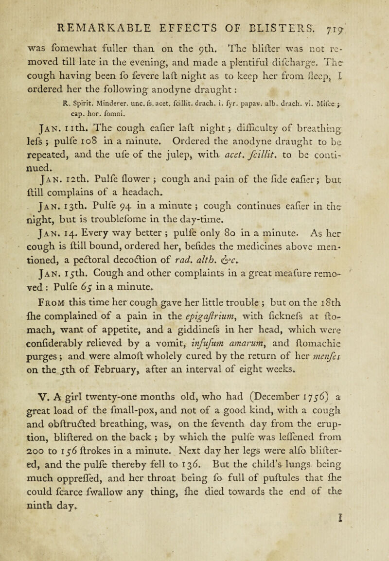 was fomewhat fuller thaa on the 9th. The blifter was not re¬ moved till late in the evening, and made a plentiful difcharge. The cough having been fo fevere laft night as to keep her from deep, I ordered her the following anodyne draught: R. Spirit. Minderer. unc.fs. acet. fcillit. drach. i. fyr. papav. alb. drach. vi. Mifcc j cap. hor. fomni. Jan. nth. The cough eaher laft night ; difficulty of breathing lefs ; pulfe loS in a minute. Ordered the anodyne draught to be repeated, and the ufe of the julep, with acet. fciUit, to be conti¬ nued. Jan. 12th. Pulfe flower ; cough and pain of the fide eafler; but ftill complains of a headach. Jan. 13th. Pulfe 94 in a minute ; cough continues eafter in the night, but is troublefome in the day-time. Jan. 14. Every way better ; pulfe only 80 in a minute. As her cough is ftill bound, ordered her, befides the medicines above men¬ tioned, a pefloral decocftion of rad, alth, <i^c, Jan. 15th. Cough and other complaints in a great meafure remo¬ ved : Pulfe 65 in a minute. From this time her cough gave her little trouble ; but on the i8th flie complained of a pain in the epigaftrium, with ficknefs at fto- mach, want of appetite, and a giddinefs in her head, which w'^ere confiderably relieved by a vomit, infufum amarum^ and ftomachic purges ; and were almoft wholely cured by the return of her menfes on the 5th of February, after an interval of eight weeks. V. A girl twenty-one months old, who had (December 1756) a great load of the fmall-pox, and not of a good kind, with a cough and obftrudled breathing, was, on the feventh day from the erup¬ tion, bliftered on the back ; by which the pulfe was leflened from 200 to 136 ftrokes in a minute. Next day her legs were alfo blifter¬ ed, and the pulfe thereby fell to 136. But the child’s lungs being much oppreffed, and her throat being fo full of puftules that £he could fcarce fwallow any thing, fhe died towards the end of the ninth day. I