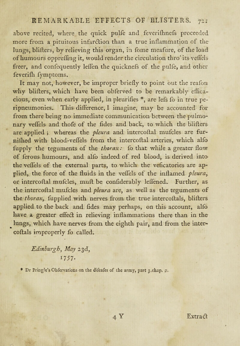 above recited, where the quick pulfe and feverifhnefs proceeded more from a pituitous infardlion than a true inflammation of the lungs, blifters, by relieving this organ, in fome meafure, of the load of humours opprefling it, would render the circulation thro’ its vefiels freer, and confequently leffen the quicknefs of the pulfe, and other feverifli fymptoms. It may not, however, be improper briedy to point but the reafon why blifters, which have been obferved to be remarkably efhca- cious, even when early applied, in pleurifies are lefs fo in true pe- ripneumonies. This difference, I imagine, may be accounted for from there being no immediate communication between the pulmo¬ nary vefTels and thofe of the fides and back, to which the blifters are applied ; whereas the pleura and intercoftal mufcles are fur- niflied with blood-veftels from the intercoftal arteries, which alfo fupply the teguments of the thorax: £b that while a greater flow of ferous humours, and alfo indeed of red blood, is derived into the vefTels of the external parts, to which the veficatories are ap¬ plied, the. force of the fluids in the vefTels of the inflamed pleura^ or intercoftal mufcles, muft be conflderably leflened.. Further, as the intercoftal mufcles and pleura are, as well as the teguments of the thorax, fupplied with nerves from the true intercoftals, blifters applied to the back and fides may perhaps, on this account, alfo have a greater efFebl in relieving inflammations there than in the lungs, which have nerves from the eighth pair, and from the inter- coftals improperly fo called. Edinburgh, May 23d, 1757- ♦ Dr Pringle’s Obfcrvations on the difeafes of the army, part 3.chap. 2. Extra (ft