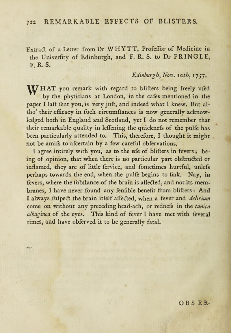 Extrad of a Letter from Dr WHYTT, ProfefTor of Medicine in the Univerfity of Edinburgh, and F. R. S. to Dr PRINGLE, F. R. S. Edinburgh^ Nov. loth, i*]S7* w HAT you remark with regard to blifters being freely ufed by the phyficians at London, in the cafes mentioned in the paper I laft fent you, is very juft, and indeed what I knew. But al- tho’ their efficacy in fuch circumftances is now generally acknow¬ ledged both in England and Scotland, yet I do not remember that their remarkable quality in leftening the quicknefs of the pulfe has been particularly attended to. This, therefore, I thought it might not be amifs to afeertain by a few careful obfervations. I agree intirely with you, as to the ufe of blifters in fevers; be¬ ing of opinion, that when there is no particular part obftruded or inflamed, they are of little fervice, and fometimes hurtful, unlefs perhaps towards the end, when the pulfe begins to fink. Nay, in fevers, where the fubftance of the brain is affeded, and not its mem¬ branes, I have never found any fenfible benefit from blifters : And I always fufped the brain itfelf afleded, when a fever and delirium come on without any preceding head-ach, or rednefs in the tunica albuginea of the eyes. This kind of fever I have met with feveral times, and have obferved it to be generally fatal. O B S E R-